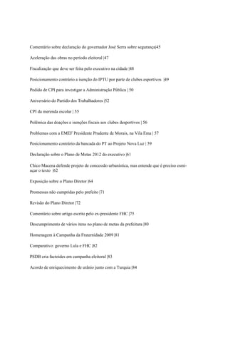Comentário sobre declaração do governador José Serra sobre segurança|45

Aceleração das obras no período eleitoral |47

Fiscalização que deve ser feita pelo executivo na cidade |48

Posicionamento contrário a isenção do IPTU por parte de clubes esportivos |49

Pedido de CPI para investigar a Administração Pública | 50

Aniversário do Partido dos Trabalhadores |52

CPI da merenda escolar | 55

Polêmica das doações e isenções fiscais aos clubes desportivos | 56

Problemas com a EMEF Presidente Prudente de Morais, na Vila Ema | 57

Posicionamento contrário da bancada do PT ao Projeto Nova Luz | 59

Declaração sobre o Plano de Metas 2012 do executivo |61

Chico Macena defende projeto de concessão urbanística, mas entende que é preciso esmi-
uçar o texto |62

Exposição sobre o Plano Diretor |64

Promessas não cumpridas pelo prefeito |71

Revisão do Plano Diretor |72

Comentário sobre artigo escrito pelo ex-presidente FHC |75

Descumprimento de vários itens no plano de metas da prefeitura |80

Homenagem à Campanha da Fraternidade 2009 |81

Comparativo: governo Lula e FHC |82

PSDB cria factoides em campanha eleitoral |83

Acordo de enriquecimento de urânio junto com a Turquia |84
 
