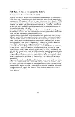 Gestão Pública


PSDB cria factoides em campanha eleitoral
Discurso proferido na 139 sessão ordinária do dia 06/05/2010

Sinto que, muitas vezes, o discurso de alguns setores - principalmente da candidatura do
PSDB - é um, mas a prática, o dia a dia, aquilo que vem se desenvolvendo na campanha é
completamente diferente da pose de bom moço que tentam passar para os jornais e TV. Pa-
rece que montaram uma operação, como se fossem travar uma guerra, porém uma guerra
sem regra, sem critérios, sem debate programático, sem trazer à sociedade a discussão tão
necessária do futuro do país, de para onde vamos caminhar, principalmente após um go-
verno tão hesitoso quanto o de Lula.
Parece que o desespero toma conta. Há acusações todos os dias. Batalhões de advogados
são contratados, inclusive para falar sobre a pesquisa do censo; e foram derrotados no TRE.
Até aí, tudo bem, porque isso faz parte do jogo eleitoral.
O que me assusta é a quantidade de mensagens que recebo pela internet, todas elas fabri-
cadas nos comitês eleitorais por agentes treinados para espalhar a mentira e a difamação.
É PowerPoint dali; mentira acolá; tratamento desleal; tratamento que desrespeita, muitas
vezes, a pessoa. Tudo isso com o objetivo de tentar diminuir as possibilidades da candi-
data Dilma Rousseff, que ganhará a eleição para a Presidência da República. Tudo isso
com o objetivo de tentar evitar que ganhemos o Governo do Estado.
E posam de bons moços. Só que as coisas começam a ser revelar. Os sites que foram cria-
dos para difamar a candidata do PT estão registrados em nome do tesoureiro do PSDB.
Não seria melhor, então, colocar as opiniões no site do PSDB? Já que é institucional, não
seria mais fácil colocar, no site oficial do PSDB, as opiniões do partido, a criar um boletim
eletrônico apócrifo, para tentar passar uma informação sem registro? Refiro-me, também,
aos demais boletins eletrônicos apócrifos que são enviados, todos os dias, para os e-mails
de todos, contendo mentiras, difamações, falsas questões, que serão todas desvendadas,
desmontadas.
Sugiro aos telespectadores da TV Câmara São Paulo que pesquisem ao receber um boletim
desses, - isso será importante para o processo de formação política. Pesquisem se aquilo
que estão dizendo é a verdade. Observem os indicadores e a história do candidato que está
sendo difamado. Pesquisem e verão a quantidade de mentiras que estão sendo propagadas,
numa guerra suja pela internet. Mas da mesma forma que a esperança venceu o medo, a
verdade vai vencer a mentira.
Muito obrigado.




                                                       80
 