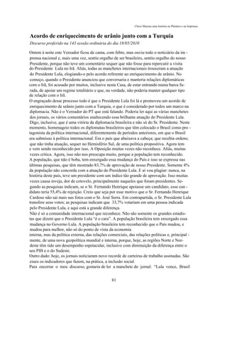 Chico Macena uma história no Plenário e na Imprensa


Acordo de enriquecimento de urânio junto com a Turquia
Discurso proferido na 143 sessão ordinária do dia 18/05/2010

Ontem à noite este Vereador ficou de cama, com febre, mas ouviu todo o noticiário da im -
prensa nacional e, mais uma vez, sentiu orgulho de ser brasileiro, sentiu orgulho do nosso
Presidente, porque não teve um comentário sequer que não fosse para repercutir a visita
do Presidente Lula no Irã. Aliás, todas as manchetes internacionais trouxeram a atuação
do Presidente Lula, elogiando-o pelo acordo referente ao enriquecimento de urânio. No
começo, quando o Presidente anunciou que conversaria e manteria relações diplomáticas
com o Irã, foi acusado por muitos, inclusive nesta Casa, de estar entrando numa barca fu-
rada, de apoiar um regime totalitário e que, na verdade, não poderia manter qualquer tipo
de relação com o Irã.
O engraçado desse processo todo é que o Presidente Lula foi lá e promoveu um acordo de
enriquecimento de urânio junto com a Turquia, o que é considerado por todos um marco na
diplomacia. Não é o Vereador do PT que está falando. Poderia ler aqui as várias manchetes
dos jornais, os vários comentários enaltecendo essa brilhante atuação do Presidente Lula.
Digo, inclusive, que é uma vitória da diplomacia brasileira e não só do Sr. Presidente. Neste
momento, homenageio todos os diplomatas brasileiros que têm colocado o Brasil como pro -
tagonista da política internacional, diferentemente de períodos anteriores, em que o Brasil
era submisso à política internacional. Era o país que abaixava a cabeça; que recebia ordens;
que não tinha atuação, sequer no Hemisfério Sul, de uma política propositiva. Agora tem
e vem sendo reconhecido por isso. A Oposição muitas vezes não reconhece. Aliás, muitas
vezes critica. Agora, isso não nos preocupa muito, porque a população tem reconhecido.
A população, que não é boba, tem enxergado essa mudança do País e isso se expressa nas
últimas pesquisas, que têm mostrado 83,7% de aprovação de nosso Presidente. Somente 4%
da população não concorda com a atuação do Presidente Lula. E aí vou plagiar: nunca, na
história deste país, teve um presidente com um índice tão grande de aprovação. Isso muitas
vezes causa inveja, dor de cotovelo, principalmente naqueles que foram presidentes. Se-
gundo as pesquisas indicam, se o Sr. Fernando Henrique apoiasse um candidato, esse can -
didato teria 55,4% de rejeição. Creio que seja por esse motivo que o Sr. Fernando Henrique
Cardoso não sai mais nas fotos com o Sr. José Serra. Em contrapartida, o Sr. Presidente Lula
transfere seus votos; as pesquisas indicam que 33,7% votariam em uma pessoa indicada
pelo Presidente Lula, e aqui está a grande diferença.
Não é só a comunidade internacional que reconhece. Não são somente os grandes estadis-
tas que dizem que o Presidente Lula “é o cara”. A população brasileira tem enxergado essa
mudança no Governo Lula. A população brasileira tem reconhecido que o País mudou, e
mudou para melhor, não só do ponto de vista da economia
interna, mas da política externa, das relações comerciais, das relações políticas e, principal -
mente, de uma nova geopolítica mundial e interna, porque, hoje, as regiões Norte e Nor-
deste têm tido um desempenho espetacular, inclusive com diminuição da diferença entre o
seu PIB e o do Sudeste.
Outro dado: hoje, os jornais noticiaram novo recorde de carteiras de trabalho assinadas. São
esses os indicadores que fazem, na prática, a inclusão social.
Para encerrar o meu discurso, gostaria de ler a manchete do jornal: “Lula vence, Brasil


                                                81
 