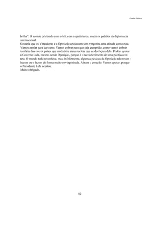 Gestão Pública




brilha”. O acordo celebrado com o Irã, com a ajuda turca, muda os padrões da diplomacia
internacional.
Gostaria que os Vereadores e a Oposição apoiassem sem vergonha uma atitude como essa.
Vamos apoiar para dar certo. Vamos cobrar para que seja cumprido, como vamos cobrar
também dos outros países que ainda têm arma nuclear que se desfaçam dela. Podem apoiar
o Governo Lula, mesmo sendo Oposição, porque é o reconhecimento de uma política cor-
reta. O mundo todo reconhece, mas, infelizmente, algumas pessoas da Oposição não recon -
hecem ou o fazem de forma muito envergonhada. Abram o coração. Vamos apoiar, porque
o Presidente Lula acertou.
Muito obrigado.




                                              82
 