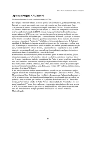 Chico Macena uma história no Plenário e na Imprensa



Apoio ao Projeto APA Bororé
Discurso proferido na 73ª sessão extraordinária em 03/05/2005

Esse projeto vem sendo adiado, na nossa opinião sem justificativas, já há algum tempo, pela
bancada governista que, por diversas vezes, não permitiu que fosse votado nesta Casa.
A argumentação, muitas vezes apresentada pela bancada do Governo, de que a criação da
APA Bororé impediria a construção do Rodoanel é, a nosso ver, uma posição equivocada
a ser colocada pela bancada do PSDB, porque, para poder realizar a obra do Rodoanel, o
empreendedor - a DERSA, no caso - teve que fazer em licenciamento ambiental teve que
apresentar as medidas mitigadoras para a construção desse Rodoanel, e teve que se compro-
meter perante a sociedade e à Justiça quanto ao cumprimento dessas medidas. Em nenhum
momento a bancada do Partido dos Trabalhadores foi contrária à construção do Rodoanel
na cidade de São Paulo. A bancada se posiciona contra - e o fez várias vezes - realizar uma
obra de alto impacto ambiental sem tomar as devidas precauções: questões como a remoção
de 1,5 milhão de metros cúbicos de terra, a da manutenção e a de não levar risco as 133
nascentes ameaçadas não pela obra, mas pela movimentação de terra só para implantar os
canteiros de obras, só para viabilizar a obra do Rodoanel.
Continuaremos a questionar esses pontos nessa obra, apesar de apoiar o Rodoanel, já que
nós achamos que é possível rediscutir o método construtivo proposto no projeto do Gover-
no. Já temos experiências, inclusive na cidade de São Paulo, já temos tecnologia para realizar
uma obra como essa sem causar o impacto que a proposta atual causará para a cidade de
São Paulo, para o Estado e, sobretudo, para o País, pois estamos falando da coisa mais pre-
ciosa que temos na humanidade, a água. Então, essa posição o PT reafirma, neste momento,
ao votar a favor da APA Bororé.
É por isso que estamos também apresentando uma emenda em que recolocamos o projeto
original, discutido nas audiências públicas e apresentado pela Comissão de Política Urbana,
Metropolitana e Meio Ambiente. Esse é o objetivo dessa emenda. Achamos fundamentais a
APA, avançarmos para um plano de manejo daquela área, continuando a preservação e im-
pedindo a mancha urbana, que continua se expandindo. Essa é uma tarefa da Câmara Mu-
nicipal, do Governo do Estado, do Poder Público e da sociedade. Sr. Presidente, é por isso
que a bancada do PT votou favoravelmente a esse projeto. Além da importância de termos
a APA, devemos ter uma obra que preserve o meio ambiente, principalmente preservando
uma das poucas reservas de água que temos na cidade de São Paulo e no Estado.
Muito obrigado.




                                                      87
 