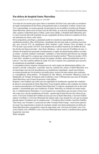 Discurso Políticas Urbanas, Inclusão Social e Meio Ambiente



Em defesa do hospital Santa Marcelina
Discurso proferido na 38ª sessão ordinária em 12/05/2005

Vou tratar de um assunto grave para todos os moradores da Zona Leste, para todos os moradores
da região metropolitana de São Paulo, principalmente para os municípios vizinhos à Zona Leste.
Tive a oportunidade, na semana passada, de participar de um ato público em defesa do Hospital
Santa Marcelina. Quem mora na Zona Leste de São Paulo, na zona leste da Região Metropolitana,
sabe o quanto é importante para a Cidade, e para essas cidades, o Hospital Santa Marcelina, pois
é o único local de toda rede hospitalar em que a população de baixa renda tem condições de fazer
um tratamento de câncer, entre outros.
Havia psiquiatrias, psicólogos, a população podia ter consulta de especialidades, não apenas o
atendimento primário. Mas, infelizmente, a população não terá mais nada se continuar essa situa-
ção, pois cerca de 87% do atendimento desse hospital é pelo Sistema Único de Saúde, ou seja,
87% de tudo o que recebe é do SUS. Esse hospital tem um déficit mensal de um milhão de reais.
Sua dívida com bancos privados - Itaú, Real e Bradesco - está em torno de 50 milhões de reais. A
diretoria do hospital tem procurado constantemente os órgãos da administração pública em todas
as esferas - nacional, estadual e municipal - entidades e o setor bancário para discutir sua situação
financeira. Sabe qual foi a resposta que a diretoria do hospital recebeu? “Parem de atender o SUS,
é mais fácil; atendam os convênios porque eles pagam; atendam apenas procedimentos mais lu -
crativos”. Isso não é política pública de saúde. Isso não é respeito com a população que necessita
de atendimento de qualidade e adequado.
A conseqüência dessas respostas irresponsáveis de vários órgãos da administração pública e da
iniciativa privada começamos a perceber hoje nas matérias dos jornais. O Santa Marcelina teve
de interromper uma série de procedimentos no atendimento à população. Aquilo que dizíamos
na semana passada que iria acontecer em médio prazo, ocorreu em uma semana, para sentirmos
as conseqüências dessa política. Os Hospitais de São Mateus, de Ermelino Matarazzo, Geral do
Sapopemba, do Tatuapé, de Itaquera estão recebendo a mais 2.500 pacientes que eram do Hospital
Santa Marcelina e que tiveram de procurar a rede pública.
Pergunto: esses hospitais que estão com sua capacidade de atendimento esgotada têm condições
de absorver essa demanda do Santa Marcelina? Esses hospitais públicos têm condições de realizar
os mesmos procedimentos do Hospital Santa Marcelina? A resposta a população tem no dia-a-dia
quando é encaminhada para suas residências. O Santa Marcelina, ao contrário de muitos hospi-
tais, é verdadeiramente filantrópico. E esse hospital com a importância que tem para a Zona Leste
não conta com o devido atendimento do Estado - quando digo Estado falo das três esferas de go-
verno. O Governo Estadual dá 9 milhões de reais por ano ao Santa Marcelina; o Governo Federal
repassa 18 milhões e o Governo Municipal não repassa nada. Essa situação fez com que na semana
passada alguns Vereadores que lá compareceram - Vereadores Beto Custódio, Juscelino Gadelha,
Tião Farias, este Vereador e a assessoria do nobre Vereador Paulo Frange - resolvessem apresen-
tar nesta Casa requerimento e projeto de resolução criando uma frente parlamentar em defesa do
Santa Marcelina para conseguirmos canais de negociação com o Governo do Estado, com o Go-
verno Federal, com o BNDES e com o Governo Municipal para resolver o problema desse grande
hospital da zona leste.
Muito obrigado.



                                                       88
 