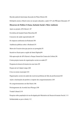 Decisão judicial interrompe discussão do Plano Diretor |86

Heliópolis ensina o Brasil como ser um país educador, e pede 10 % do PIB para Educação | 87

Discursos de Política Urbana, Inclusão Social e Meio Ambiente

Apoio ao projeto APA Bororé |87

Em defesa do hospital Santa Marcelina |88

Concursos de saúde regionalizados |89

Os impactos ambientais do Rodoanel |90

Audiências públicas sobre o Rodoanel |91

Morro do Cruzeiro-área que precisa ser protegida |93

Incentivos fiscais para a região da Santa Ifigênia|94

Pela aprovação da APA Bororé e Parque Natural da Cratera da Colônia |96

Contra projeto tucano de organizações sociais na saúde |97

Programa de desenvolvimento da zona leste |99

Projeto de lei Cidade Limpa |100

Crise no ensino municipal |101

Organizações sociais da saúde não resolvem problema de falta de profissionais|102

Ações e declarações do prefeito a respeito dos congestionamentos |105

Os congestionamentos em São Paulo |106

Prolongamento da Avenida Jacu-Pêssego |108

Virada Cultural |110

Pesquisa sobre população de rua divulgada pelo Ministério de Desenvolvimento Social | 111

Solidariedade ao povo chinês| 112
 