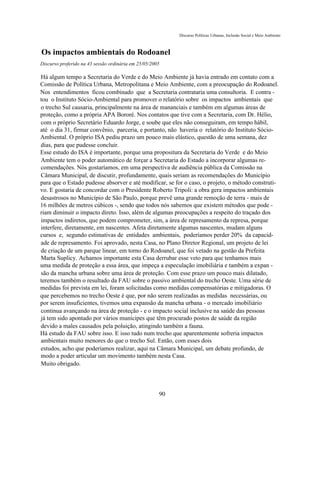 Discurso Políticas Urbanas, Inclusão Social e Meio Ambiente



Os impactos ambientais do Rodoanel
Discurso proferido na 43 sessão ordinária em 25/05/2005

Há algum tempo a Secretaria do Verde e do Meio Ambiente já havia entrado em contato com a
Comissão de Política Urbana, Metropolitana e Meio Ambiente, com a preocupação do Rodoanel.
Nos entendimentos ficou combinado que a Secretaria contrataria uma consultoria. E contra -
tou o Instituto Sócio-Ambiental para promover o relatório sobre os impactos ambientais que
o trecho Sul causaria, principalmente na área de mananciais e também em algumas áreas de
proteção, como a própria APA Bororé. Nos contatos que tive com a Secretaria, com Dr. Hélio,
com o próprio Secretário Eduardo Jorge, e soube que eles não conseguiram, em tempo hábil,
até o dia 31, firmar convênio, parceria, e portanto, não haveria o relatório do Instituto Sócio-
Ambiental. O próprio ISA pediu prazo um pouco mais elástico, questão de uma semana, dez
dias, para que pudesse concluir.
Esse estudo do ISA é importante, porque uma propositura da Secretaria do Verde e do Meio
Ambiente tem o poder automático de forçar a Secretaria do Estado a incorporar algumas re-
comendações. Nós gostaríamos, em uma perspectiva de audiência pública da Comissão na
Câmara Municipal, de discutir, profundamente, quais seriam as recomendações do Município
para que o Estado pudesse absorver e até modificar, se for o caso, o projeto, o método construti-
vo. E gostaria de concordar com o Presidente Roberto Tripoli: a obra gera impactos ambientais
desastrosos no Município de São Paulo, porque prevê uma grande remoção de terra - mais de
16 milhões de metros cúbicos -, sendo que todos nós sabemos que existem métodos que pode -
riam diminuir o impacto direto. Isso, além de algumas preocupações a respeito do traçado dos
impactos indiretos, que podem comprometer, sim, a área de represamento da represa, porque
interfere, diretamente, em nascentes. Afeta diretamente algumas nascentes, mudam alguns
cursos e, segundo estimativas de entidades ambientais, poderíamos perder 20% da capacid-
ade de represamento. Foi aprovado, nesta Casa, no Plano Diretor Regional, um projeto de lei
de criação de um parque linear, em torno do Rodoanel, que foi vetado na gestão da Prefeita
Marta Suplicy. Achamos importante esta Casa derrubar esse veto para que tenhamos mais
uma medida de proteção a essa área, que impeça a especulação imobiliária e também a expan -
são da mancha urbana sobre uma área de proteção. Com esse prazo um pouco mais dilatado,
teremos também o resultado da FAU sobre o passivo ambiental do trecho Oeste. Uma série de
medidas foi prevista em lei, foram solicitadas como medidas compensatórias e mitigadoras. O
que percebemos no trecho Oeste é que, por não serem realizadas as medidas necessárias, ou
por serem insuficientes, tivemos uma expansão da mancha urbana - o mercado imobiliário
continua avançando na área de proteção - e o impacto social inclusive na saúde das pessoas
já tem sido apontado por vários munícipes que têm procurado postos de saúde da região
devido a males causados pela poluição, atingindo também a fauna.
Há estudo da FAU sobre isso. E isso tudo num trecho que aparentemente sofreria impactos
ambientais muito menores do que o trecho Sul. Então, com esses dois
estudos, acho que poderíamos realizar, aqui na Câmara Municipal, um debate profundo, de
modo a poder articular um movimento também nesta Casa.
Muito obrigado.



                                                      90
 