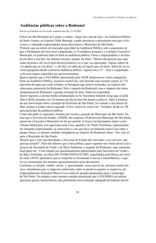 Chico Macena uma história no Plenário e na Imprensa



Audiências públicas sobre o Rodoanel
Discurso proferido na 84 sessão ordinária do dia 11/10/2005

Estive em São Bernardo do Campo, e ontem - fiquei até o dia de hoje - na Audiência Pública
de Santo Amaro, no Esporte Clube Banespa, e pude presenciar o desrespeito com que o Go-
verno e o chamado empreendedor dessa obra tratou o Município de São Paulo.
Primeiro que na ordem de inscrições para falar na Audiência Pública, sob o argumento de
que o Parlamento deveria ouvir a população, os Vereadores presentes, e o próprio Executivo
Municipal, só poderiam falar ao final da audiência pública. Falou o empreendedor e na hora
de ele abrir a sua fala, me chamou atenção, porque ele disse: “Muitas das pessoas que aqui
estão presentes vão ouvir pela décima primeira vez o que vou apresentar. Alguns sabem de
cor aquilo que eu vou dizer”, e, de fato, eu sabia de cor aquilo que ele disse. Sabia de cor as
várias perguntas desde a primeira audiência pública - aquela era a 11ª – feita e a população
e ele nem sequer respondeu aos questionamentos.
Quero registrar que o EIA-RIMA apresentado pela AESP desprezou as várias indagações
feitas na Audiência Pública, inclusive nesta Casa, não fazendo uma menção sequer, às 123
nascentes de água que serão extintas, as barragens que seriam realizadas, ao impacto das
obras para construção do Rodoanel. Não o impacto do Rodoanel, mas o impacto das obras
preparatórias do Rodoanel, a grande remoção de terra. Nada foi respondido.
Quero registrar, e prestar minha solidariedade ao Sr. Secretário Eduardo Jorge que só pôde
falar à 0h20, portanto, aos 20 minutos do dia de hoje lhe deram a palavra. Após 4 minutos
da sua intervenção sobre a posição da Prefeitura de São Paulo, foi cortado o seu direito de
falar, porque o tempo estava esgotado. S.Exa. estava lá, como este Vereador, desde as 17h
para participar da audiência pública.
Como não pôde se expressar, mandou por escrito a posição do Município de São Paulo. Pa-
rece que o Governo do Estado, o PSDB, não respeita a Prefeitura do Município de São Paulo,
apesar de o Executivo Municipal ser do seu partido. E houve um desrespeito maior a esta
Câmara Municipal, à lei aprovada nesta Casa, quando o Sr. Paulo Trombone, representante
do chamado empreendedor, ao mencionar o veto que deve ser debatido nesta Casa sobre o
parque linear e as demais medidas mitigadoras ao impacto do Rodoanel, disse: “Isto vale só
para o Município de São Paulo.
Mesmo que o veto seja derrubado, o Governo do Estado não tem nada a ver com isso, não
precisa cumprir”. Para não falarem que é luta política, quero registrar nos Anais desta Casa o
parecer da Secretaria do Verde e do Meio Ambiente, a respeito do Rodoanel, cuja conclusão
final quero ler. “Com relação aos questionamentos apresentados pela Secretaria do Verde e
do Meio Ambiente, no ofício 091/SVMA/DEPAVE/2005, respondidos pela Dersa, por meio
da carta 144/05, apontamos que as respostas se mostraram evasivas e insatisfatórias, o que
leva à manutenção dos mesmos questionamentos neste documento.
Conforme os estudos citados acima e apresentados como anexos do presente exame téc-
nico, entendemos que os impactos ambientais, tanto os positivos quanto os negativos, do
empreendimento Rodoanel Mario Covas serão de grandes proporções para o município
de São Paulo. No entanto, esses mesmos estudos mostraram que o EIA/RIMA em análise
apresenta graves insuficiências, não permitindo uma avaliação adequada do balanço desses



                                                      91
 
