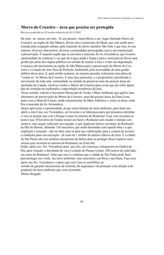 Chico Macena uma história no Plenário e na Imprensa



Morro do Cruzeiro – área que precisa ser protegida
Discurso proferido na 93 sessão ordinária de 03/11/2005

Há mais ou menos um mês, fiz um passeio maravilhoso a um lugar chamado Morro do
Cruzeiro, na região de São Mateus, divisa com o município de Mauá, que está sendo pres-
sionada pela ocupação urbana, pela expansão do aterro sanitário São João e que tem, no seu
entorno, diversos chacareiros, diversas comunidades preocupadas com a sua manutenção
e preservação. É naquela região que se encontra a nascente do rio Aricanduva, que tivemos
oportunidade de conhecer e ver que ali a água ainda é limpa e pura e seria preciso haver uma
gestão por parte dos órgãos públicos no sentido de manter a área e evitar sua degradação.
Começou um movimento na região de São Mateus para a preservação do Morro do Cru-
zeiro e a criação de uma Área de Proteção Ambiental, pela necessidade de uma gestão
pública dessa área. E, para minha surpresa, na semana passada, colocaram uma placa de
“vende-se” no Morro do Cruzeiro. É uma área particular, e o proprietário, percebendo o
movimento de toda uma comunidade no sentido de preservar uma das poucas áreas de-
spoluídas da Cidade, resolveu vender o Morro do Cruzeiro para evitar que ele sofra algum
tipo de restrição na exploração e especulação econômica da área.
Nesse sentido, solicito à Secretaria Municipal do Verde e Meio Ambiente que agilize uma
alternativa de preservação do Morro do Cruzeiro, uma das poucas áreas da Zona Leste,
junto com a Mata do Carmo, ainda remanescente da Mata Atlântica e, como eu disse, onde
fica a nascente do rio Aricanduva.
Quero aproveitar a oportunidade, já que estou falando de meio ambiente, para fazer um
apelo a esta Casa, aos Vereadores, ao Governo e às lideranças para que possamos derrubar
o veto ao projeto que cria o Parque Linear no entorno do Rodoanel. Esse veto encontra-se
nesta Casa. O Governo do Estado insiste em fazer o Rodoanel sem mudar o método con-
strutivo, sem sequer rediscutir seu traçado, o que implicará termos um braço do Rodoanel
na Ilha do Bororé, afetando 136 nascentes, que serão destruídas com aquela obra e o que
implicará a remoção - não na obra, mas só para sua viabilização, para a criação de acessos
e condições para sua execução - de mais de 1 milhão de metros cúbicos de terra. E a cidade
de São Paulo não tem nenhum mecanismo de defesa para se proteger desse impacto mon-
struoso que ocorrerá no entorno do Rodoanel, na Zona Sul.
Então, apelo aos Srs. Vereadores para que nós, em consenso, coloquemos na Ordem do
Dia, para votação, a derrubada do veto à criação do Parque Linear, 300 metros de cada lado,
em torno do Rodoanel. Acho que isso é o mínimo que a cidade de São Paulo pode fazer
para proteger seu verde, seu meio ambiente, suas nascentes, sua flora e sua fauna. Faço esse
apelo aos Srs. Vereadores e espero que esta Casa se sensibilize no
sentido de garantir mecanismos de controle, de segurança e de proteção com relação à de-
gradação do meio ambiente que vem ocorrendo.
Muito obrigado.




                                                      93
 