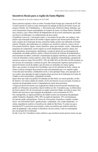 Discurso Políticas Urbanas, Inclusão Social e Meio Ambiente



Incentivos fiscais para a região da Santa Ifigênia
Discurso proferido na 38 sessão ordinária em 23/11/2005

Quero primeiro registrar e dizer ao nobre Vereador Paulo Frange que a bancada do PT não
é contra incentivos seletivos como instrumento de indução do desenvolvimento social, até
porque o Partido dos Trabalhadores, o Movimento pela Reforma Urbana, defendeu que
esses instrumentos fossem contemplados no Estatuto da Terra e no Plano Diretor. Defende-
mos, inclusive, que o Plano Diretor da Subprefeitura da Sé tivesse instrumentos que pudes-
sem levar à revitalização e ao melhoramento da área central.
O problema é que esse é um projeto manco, é um projeto de que falta um pedaço, é um
projeto cuja concepção deixou de atender a alguns aspectos que faziam parte do bojo de
todo o projeto da revitalização da área central da Cidade, projeto este elaborado na Gestão
anterior. Portanto, não poderíamos ser contrários aos incentivos seletivos, somos a favor.
Esse projeto beneficia alguns setores, beneficia quem quer instalar creche, elaboração de
programas de computação, ensino regular na escola fundamental, ginástica, dança, hos-
pital, laboratório, licenciamento, distribuição e cessão de direito de uso de programa de
computação, atividades gráficas, análise e desenvolvimento de sistemas de programação e
processamento de dados, confecção e manutenção de páginas eletrônicas, provedores, toda
a área de informática, ensino superior, teatro, balé, tipografia, telemarketing; a proposta de
incentivos seletivos reduz 50% do IPTU, 50% do ITBI, 60% de ISS, 60% de ISS incidente so-
bre serviços de construção e reforma em geral. São instrumentos legítimos para promover o
desenvolvimento social da cidade e que deveriam ser utilizados em outras regiões.
Mas o que acontece no projeto da Cracolândia é que ele foi utilizado de forma elitista, de
forma a colocar à margem desse processo toda uma população que vive naquela região.
Como dito pelo Secretário e Subprefeito da Sé, é uma operação limpa, uma operação de ti-
rar o pobre, uma operação de jogar à margem desse processo de revitalização do Centro da
Cidade os mais necessitados, a população excluída.
Quero dizer que onde essa política foi adotada em São Paulo, em outros períodos, no Rio
de Janeiro e em outras cidades do mundo, ela foi um fracasso na sua execução, levando ao
aumento da desigualdade social e à degradação de outras áreas próximas.
A lógica de desenvolvimento e de ocupação da Cidade já tem favorecido fenômenos que
podem ser reforçados com política. Quero lembrar aos Srs. Vereadores que, na última déca-
da, houve apenas 10% de investimento na região central da Cidade, em todas as áreas. Nos
últimos dez anos houve uma migração da população e um esvaziamento de 25%.
Em contrapartida, as regiões periféricas da cidade tiveram um incremento da população
cidade Tiradentes chegando a 90%, 80% na região de Iguatemi, 35% em Guaianases.
No anel da região metropolitana - Ferraz de Vasconcelos, Guarulhos e cidades vizinhas
houve um crescimento muito grande porque a população está sendo empurrada, ex-
cluída, impedida de usufruir os benefícios da cidade de São Paulo. É contra isso que a
bancada do PT se posiciona nesse projeto, contra essa política que acaba levando boa
parte da população a não usufruir os benefícios da área central, a não ser contemplada
por esse projeto de revitalização.
Se não é isso, Srs. Vereadores vamos analisar o que aconteceu nesses poucos meses em que


                                                      94
 