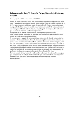 Discurso Políticas Urbanas, Inclusão Social e Meio Ambiente



Pela aprovação da APA Bororé e Parque Natural da Cratera da
Colônia
Discurso proferido na 100ª sessão ordinária de 24/11/2005

Temos, na região Sul de São Paulo, duas áreas da maior importância de preservação ambi-
ental. Temos a situação do Parque Natural Municipal da Cratera de Colônia, o projeto de lei
451/04, que se encontra na Câmara, que se for aprovado pela Câmara Municipal e sancio -
nado pelo Sr. Prefeito - o que eu acredito preservará uma área de 53 de hectares, área essa
sem custo para o Município de São Paulo, porque faz parte de compensações ambientais
que deveriam ser entregues ao Município por Furnas.
Esse projeto de lei, durante algumas sessões, estava pautado para ser votado.
E nas últimas sessões, devido não sei se acordo das Lideranças ou por qual motivo, esse
projeto de lei não se encontra mais na pauta.
O mesmo ocorre a respeito do projeto de lei que cria a APA do Bororé, outra região im -
portante, a Península do Bororé. Temos lá inúmeras espécies nativas; temos ali uma das
poucas áreas ainda remanescentes da Mata Atlântica; temos ali, dentro da represa, uma
ilha com características que não se encontram mais em nenhuma outra região na cidade de
São Paulo. Esses dois projetos de lei, votados nesta Câmara Municipal, onde este Vereador
e a bancada do PT temos defendido sua inclusão na pauta, não virão a beneficiar apenas a
região Sul da Cidade. É um projeto que leva a preservação àquela área de mananciais, da
qual todos nós dependemos, para ter água potável na cidade de São Paulo.
Por isso, gostaria de fazer um apelo a todos os Srs. Líderes, ao Sr. Líder do Governo, para
que os colocassem em votação. Tenho certeza de que, por unanimidade, esses projetos se-
riam aprovados na Câmara Municipal e seriam sancionados pelo Sr. Prefeito.
Muito obrigado.




                                                       96
 