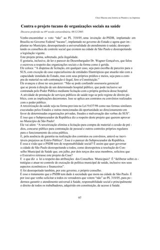 Chico Macena uma história no Plenário e na Imprensa



Contra o projeto tucano de organizações sociais na saúde
Discurso proferido na 49ª sessão extraordinária, 08/12/2005.

Venho encaminhar o voto “não” ao PL 318/05, uma invenção do PSDB, implantado em
Brasília no Governo Federal “tucano”, implantado no governo do Estado e agora quer im -
plantar no Município, desrespeitando a universalidade do atendimento à saúde; desrespei-
tando os conselhos de controle social que existem na cidade de São Paulo e desrespeitando
a legislação vigente.
Este projeto prima, sobretudo, pela ilegalidade.
E gostaria, inclusive, de ler o parecer do Desembargador Dr. Wagner Gonçalves, que falou
e escreveu a respeito das organizações sociais e da forma como é gerida.
Ele coloca: “A dispensa de licitação, em qualquer caso, seja para escolha de parceiro para o
SUS, com exceção de caso especialíssimo de entidades filantrópicas que atuarão não com a
capacidade instalada do Estado, mas com seus próprios prédios e meios, seja para a com-
pra de material ou sub-contratação é ilegal, fere a Constituição.”
Ele avançou e disse no seu parecer: “Não se pode confundir assessoria gerencial
que se presta à direção de um determinado hospital público, que pode inclusive ser
contratada pelo Poder Público mediante licitação com a própria gerência desse hospital.
A atividade de prestação de serviços públicos de saúde rege-se pelo regime de direito pú-
blico, com as implicações decorrentes. Isso se aplica aos contratos ou convênios realizados
com o poder público.
A terceirização da saúde seja na forma prevista na Lei 9.637/98 como nas formas similares
executadas pelos Estados e outras mencionadas dá oportunidade ao direcionamento em
favor de determinadas organizações privadas, fraudes e malversação das verbas do SUS”.
É isso que o Subprocurador da República diz a respeito deste projeto que querem aprovar
no Município de São Paulo!
Ele vai além: “A terceirização elimina a licitação para compra de material e cessão de pré -
dios, concurso público para contratação de pessoal e outros controles próprios regulares
para o funcionamento da coisa pública.
E, pela ausência de garantia na realização dos contratos ou convênios, antevê-se inevi-
táveis prejuízos ao Erário Público”. Esse é o parecer do Subprocurador da República.
É essa a visão que o PSDB tem de responsabilidade social? É assim que quer governar
a cidade de São Paulo desrespeitando a todos, como desrespeitou a resolução do Con-
selho Municipal de Saúde que, em julho, por dois terços dos seus membros, solicitou que
o Executivo retirasse este projeto da Casa?
E o que diz a lei a respeito das atribuições dos Conselhos Municipais? É “deliberar sobre es -
tratégias e atuar no controle de execução de política municipal de saúde, inclusive nos seus
aspectos econômicos e financeiros”.
E foi desrespeitado também, por este governo, o próprio conselho.
É esse o tratamento que o PSDB tem dado à sociedade que mora na cidade de São Paulo. É
por isso que venho solicitar a todos os vereadores que votem “não” ao PL 318/05, para po -
dermos garantir o atendimento universal à Saúde, responsabilidade social e principalmente
o direito de todos os trabalhadores, adquirido em constituição, de acesso à Saúde.



                                                      97
 