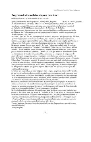 Chico Macena uma história no Plenário e na Imprensa



Programa de desenvolvimento para zona leste
Discurso proferido na 136ª sessão ordinária do dia 13/04/2006

Quero comentar uma matéria publicada, na terça-feira, no jornal            Diário de S.Paulo, que trata
de um assunto muito caro para a cidade de São Paulo, para o Estado, para o país. Falo da
questão do emprego. Esta matéria repercute uma pesquisa feita pela Secretaria Municipal
do Trabalho, pelo DIEESE, com dados inclusive do Ministério do Trabalho.
Os dados apontam algumas coisas que historicamente já sabíamos e vínhamos presenciando,
na cidade de São Paulo, por exemplo, que o desemprego tem maior incidência entre as popu-
lações das zonas Leste e Sul.
Na Zona Leste, há 385 mil desempregados, segundo pesquisas. São pessoas que não têm
oportunidade de entrar no mercado de trabalho, ter o mínimo de renda para sustentar suas
famílias. A pesquisa aponta também outras dificuldades, nessas duas regiões periféricas da
cidade de São Paulo, como a baixa escolaridade das pessoas que necessitam de emprego.
Na semana passada, fizemos uma reunião, da Frente Parlamentar em Defesa da Zona Leste,
com a presidência dos nobres Vereadores Paulo Fiorilo, Gilson Barreto, Celso Jatene, Adilson
Amadeu, Beto Custódio e outros parlamentares, quando pudemos debater um pouco o pro-
jeto de desenvolvimento da zona leste. Lembro a V.Exas. que tanto no Plano Diretor quanto
no planejamento da Cidade, inclusive no PPA, consolidou-se a proposta, de um projeto de
desenvolvimento para gerar emprego e renda para a população que ali vive, mais de 3,5 mi-
lhões de habitantes que não encontram oferta de emprego. Basicamente, temos a Operação
Urbana Jacu-Pêssego, com uma série de incentivos para que a atividade econômica, comércio,
e indústrias ali se instalem; e o Pólo Industrial da Zona Leste, com incentivos fiscais, inclusive
para que indústrias ali se instalem. Nesse debate, tivemos a presença da Secretaria Municipal
de Planejamento Urbano, que apontou algumas dificuldades por que está passando para dar
continuidade ao projeto.
Levantou-se a necessidade de focar um pouco mais a região geográfica, e também foi levanta -
do que incentivos fiscais não eram suficientes, da forma como estavam sendo propostos, para
atrair investimentos. Além disso, foi colocados o problema do arruamento, e a necessidade de
se focar um determinado setor. Houve um intenso debate em torno das cátedras da Secretaria
e as posições, inclusive do Governo e dos Vereadores ali presentes.
O que acho fundamental no debate realizado? A constatação de que o projeto de desenvolvi-
mento da Zona Leste está parado. Por mais que haja correções 12 reações a serem feitas, já
estamos há um ano e meio neste Governo, e o projeto de desenvolvimento da Zona Leste não
avançou. A própria obra do Jacu-Pêssego continua em ritmo lento.
Na Comissão de Política Urbana, Metropolitana e Meio Ambiente, aprovamos, inclusive, um
convite à Prefeitura para que venha à Comissão, a fim de esclarecer o cronograma físico-
financeiro da Zona Leste. Mas quero fazer um apelo a esta Casa para que possamos debater a
matéria e, principalmente, retomar a iniciativa política e administrativa e colocar para andar
o Projeto de Desenvolvimento da Zona Leste, fundamental para gerar emprego e renda para
mais de 3 milhões de pessoas que não têm como sobreviver.
É esse o apelo que faço também ao Governo Municipal, que faça os ajustes necessários, mas
continue o projeto.
Muito obrigado

                                                      99
 