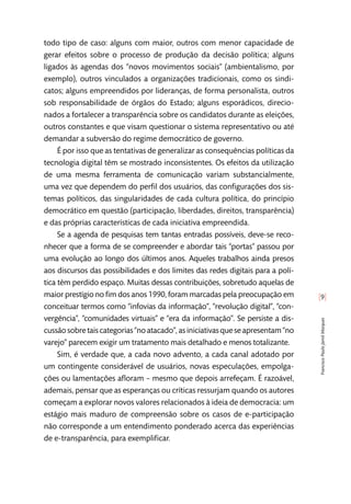[9]
FranciscoPauloJamilMarques
todo tipo de caso: alguns com maior, outros com menor capacidade de
gerar efeitos sobre o processo de produção da decisão política; alguns
ligados às agendas dos “novos movimentos sociais” (ambientalismo, por
exemplo), outros vinculados a organizações tradicionais, como os sindi-
catos; alguns empreendidos por lideranças, de forma personalista, outros
sob responsabilidade de órgãos do Estado; alguns esporádicos, direcio-
nados a fortalecer a transparência sobre os candidatos durante as eleições,
outros constantes e que visam questionar o sistema representativo ou até
demandar a subversão do regime democrático de governo.
É por isso que as tentativas de generalizar as consequências políticas da
tecnologia digital têm se mostrado inconsistentes. Os efeitos da utilização
de uma mesma ferramenta de comunicação variam substancialmente,
uma vez que dependem do perfil dos usuários, das configurações dos sis-
temas políticos, das singularidades de cada cultura política, do princípio
democrático em questão (participação, liberdades, direitos, transparência)
e das próprias características de cada iniciativa empreendida.
Se a agenda de pesquisas tem tantas entradas possíveis, deve-se reco-
nhecer que a forma de se compreender e abordar tais “portas” passou por
uma evolução ao longo dos últimos anos. Aqueles trabalhos ainda presos
aos discursos das possibilidades e dos limites das redes digitais para a polí-
tica têm perdido espaço. Muitas dessas contribuições, sobretudo aquelas de
maior prestígio no fim dos anos 1990, foram marcadas pela preocupação em
conceituar termos como “infovias da informação”, “revolução digital”, “con-
vergência”, “comunidades virtuais” e “era da informação”. Se persiste a dis-
cussão sobre tais categorias “no atacado”, as iniciativas que se apresentam “no
varejo” parecem exigir um tratamento mais detalhado e menos totalizante.
Sim, é verdade que, a cada novo advento, a cada canal adotado por
um contingente considerável de usuários, novas especulações, empolga-
ções ou lamentações afloram – mesmo que depois arrefeçam. É razoável,
ademais, pensar que as esperanças ou críticas ressurjam quando os autores
começam a explorar novos valores relacionados à ideia de democracia: um
estágio mais maduro de compreensão sobre os casos de e-participação
não corresponde a um entendimento ponderado acerca das experiências
de e-transparência, para exemplificar.
 