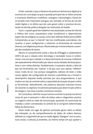 [10]
ciberpolítica
O fato, contudo, é que a literatura de ponta em democracia digital já se
encontra em uma etapa na qual a questão principal não se refere somente
a inventariar benefícios e malefícios, vantagens e desvantagens. Parece ter
se tornado mais importante averiguar, por exemplo, as formas de uso dos
media digitais e os efeitos que tais usos geram sobre o processo de pro-
dução da decisão política abrigado nas instituições do Estado.
Assim, o quadro geral dos trabalhos mais atualizados na área de internet
e Política têm como característica evitar triunfalismos e determinismos
(sejam eles tecnológicos ou sociais, como bem defende André Lemos (2002).
Compreendeu-se que “a internet” não traz modificações automáticas; nós,
usuários, é quem configuramos e utilizamos as ferramentas de maneiras
diversas,comobjetivospontuais,influenciadosporinúmerosfatores,aexem-
plo das condições de acesso.
Mostra-se razoavelmente aceita a ideia de DiMaggio e colaboradores
(2001) de que a relação entre tecnologia e sociedade nunca é unidire-
cional, uma vez que a adoção e o desenvolvimento de recursos midiáticos
são especialmente influenciados por atores sociais dotados de forças pecu-
liares e com metas distintas. Paralelamente, é necessário afastar a ideia de
que tais ferramentas são “neutras” e de que seus usos apenas “refletem”
nosso modo de ser. Isso porque navegadores, editores de texto e redes
sociais digitais são configurados de maneira a possibilitar (ou a limitar) o
desempenho daquelas tarefas previstas por seus programadores, o que
implica um tipo de controle sobre a capacidade de atuação de quem utiliza
as ferramentas. Naturalmente, não podemos descartar eventuais formas
de subverter os objetivos inicialmente pensados para determinado artifício
tecnológico, mas essas ocasiões constituem exceção.
Por conta disso, sublinhe-se que vivemos uma fase na qual já nos demos
conta de que é necessário ir além da ênfase sobre o diagnóstico positivo
ou negativo sobre as redes de comunicação, passando-se à prescrição de
medidas a serem consideradas no sentido de se corrigirem determinadas
falhas da democracia.
Desse modo, em lugar de apontar conclusões gerais sobre os efeitos
das interações ou do compartilhamento de dados de ordens diversas,
defende-se o argumento de que os media digitais “dialogam” com as estru-
turas sociais e culturais já existentes, ao mesmo tempo em que ajudam a
 