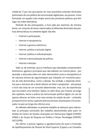 [11]
FranciscoPauloJamilMarques
moldá-las. É por isso que parece ser mais proveitoso entender dimensões
particulares do uso político da comunicação digital para, aos poucos, irmos
formando um quadro mais amplo acerca dos processos políticos que têm
lugar nas redes telemáticas.
Partindo de tais pressupostos, o livro opta por examinar, de maneira
breve, um conjunto de temas relacionados às diferentes dimensões das prá-
ticas democráticas no ambiente digital. São eles:
•• Internet e participação;
•• Internet e transparência;
•• Internet e governo eletrônico;
•• Internet, política e exclusão digital;
•• Internet, política e individualização;
•• Internet e personalização da política;
•• Internet e eleições.
Sabe-se, de antemão, que as interfaces aqui abordadas compreendem
fenômenos, agentes e princípios que não habitam um mesmo plano – por
exemplo, a discussão sobre um valor democrático como a transparência é
de natureza diversa da argumentação que interpela um momento pecu-
liar da vida democrática, como a eleição. Na verdade, a dispersão temá-
tica que a estrutura do e-book oferece ao leitor é proposital – até porque
o livro não trata de um conceito determinado, mas, sim, de experiências
que circundam uma interface. Optou-se, além disso, por mesclar, ao longo
dos capítulos, teoria e prática da comunicação política digital, em vez de
apenas oferecer ao leitor uma nova revisão do estado da arte – conteúdo
já disponível em tantos capítulos teóricos de teses, dissertações e livros lan-
çados no país ao longo dos últimos anos.
As reflexões delineadas no presente trabalho se esforçam para sistema-
tizar as principais conclusões dos trabalhos desenvolvidos pelo autor no
âmbito do Centro de Estudos Avançados em Democracia Digital (CEADD/
UFBA) e do Grupo de Pesquisa em Política e Novas Tecnologias (PONTE/
UFC/UFPR).
Por último, é preciso registrar o agradecimento do autor à Comissão
de Aperfeiçoamento de Pessoal do Nível Superior (Capes) e ao Conselho
 
