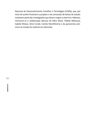 [12]
ciberpolítica
Nacional de Desenvolvimento Científico e Tecnológico (CNPq), que, por
meio de auxílio financeiro a projetos e da concessão de bolsas de estudo,
custearam parte das investigações que deram origem a este livro. Ademais,
mencione-se a colaboração decisiva de Edna Miola, Hébely Rebouças,
Isabele Mitozo, Aline Conde, Camila Mont’Alverne e do parecerista anô-
nimo na revisão do material ora oferecido.
 