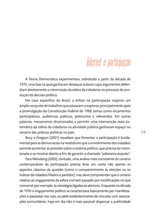 [13]
Internet e participação
A Teoria Democrática experimentou, sobretudo a partir da década de
1970, uma fase na qual ganharam destaque autores cujos argumentos defen-
diam abertamente a intromissão da esfera da cidadania no processo de pro-
dução da decisão política.
No caso específico do Brasil, a ênfase na participação inspirou um
amplo conjunto de trabalhos que passaram a explorar, principalmente após
a promulgação da Constituição Federal de 1988, temas como orçamentos
participativos, audiências públicas, plebiscitos e referendos. Em outras
palavras, mecanismos direcionados a permitir uma intervenção mais sis-
temática da esfera da cidadania na atividade pública ganharam espaço no
cenário das práticas políticas no país.
Bucy e Gregson (2001) ressaltam que fomentar a participação é funda-
mental para as democracias na medida em que o envolvimento dos cidadãos
permite aumentar as pressões sobre o sistema político, que precisa ser moni-
torado e se mostrar aberto a fim de garantir a chamada “soberania popular”.
Para Weissberg (2003), contudo, uma análise mais consistente do cenário
contemporâneo da participação precisa levar em conta não apenas os
aspectos clássicos da questão (como o comparecimento às eleições ou os
índices de cidadãos filiados a partidos), mas deve compreender que o cenário
relativo ao engajamento da esfera civil tem passado por modificações no que
concerne,porexemplo,àsestratégiasligadasaoativismo.Enquantonadécada
de 1950 o engajamento político se caracterizava basicamente por manifesta-
ções e passeatas nas ruas, ou pelo estabelecimento de vínculos com associa-
ções comunitárias, hoje em dia não é mais possível dispensar a publicidade
 