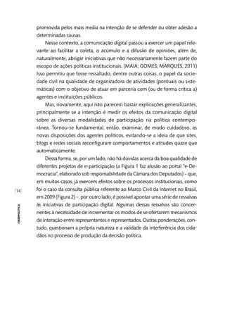 [14]
ciberpolítica
promovida pelos mass media na intenção de se defender ou obter adesão a
determinadas causas.
Nesse contexto, a comunicação digital passou a exercer um papel rele-
vante ao facilitar a coleta, o acúmulo e a difusão de opiniões, além de,
naturalmente, abrigar iniciativas que não necessariamente fazem parte do
escopo de ações políticas institucionais. (MAIA; GOMES; MARQUES, 2011)
Isso permitiu que fosse ressaltado, dentre outras coisas, o papel da socie-
dade civil na qualidade de organizadora de atividades (pontuais ou siste-
máticas) com o objetivo de atuar em parceria com (ou de forma crítica a)
agentes e instituições públicos.
Mas, novamente, aqui não parecem bastar explicações generalizantes,
principalmente se a intenção é medir os efeitos da comunicação digital
sobre as diversas modalidades de participação na política contempo-
rânea. Tornou-se fundamental, então, examinar, de modo cuidadoso, as
novas disposições dos agentes políticos, evitando-se a ideia de que sites,
blogs e redes sociais reconfiguram comportamentos e atitudes quase que
automaticamente.
Dessa forma, se, por um lado, não há dúvidas acerca da boa qualidade de
diferentes projetos de e-participação (a Figura 1 faz alusão ao portal “e-De-
mocracia”, elaborado sob responsabilidade da Câmara dos Deputados) – que,
em muitos casos, já exercem efeitos sobre os processos institucionais, como
foi o caso da consulta pública referente ao Marco Civil da Internet no Brasil,
em 2009 (Figura 2) –, por outro lado, é possível apontar uma série de ressalvas
às iniciativas de participação digital. Algumas dessas ressalvas são concer-
nentes à necessidade de incrementar os modos de se ofertarem mecanismos
de interação entre representantes e representados. Outras ponderações, con-
tudo, questionam a própria natureza e a validade da interferência dos cida-
dãos no processo de produção da decisão política.
 