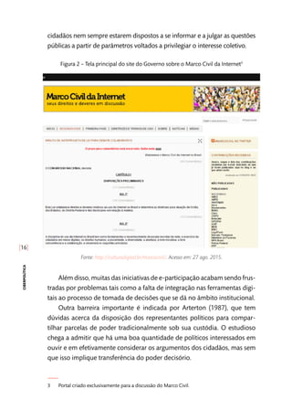 [16]
ciberpolítica
cidadãos nem sempre estarem dispostos a se informar e a julgar as questões
públicas a partir de parâmetros voltados a privilegiar o interesse coletivo.
Figura 2 – Tela principal do site do Governo sobre o Marco Civil da Internet3
Fonte: http://culturadigital.br/marcocivil/. Acesso em: 27 ago. 2015.
Além disso, muitas das iniciativas de e-participação acabam sendo frus-
tradas por problemas tais como a falta de integração nas ferramentas digi-
tais ao processo de tomada de decisões que se dá no âmbito institucional.
Outra barreira importante é indicada por Arterton (1987), que tem
dúvidas acerca da disposição dos representantes políticos para compar-
tilhar parcelas de poder tradicionalmente sob sua custódia. O estudioso
chega a admitir que há uma boa quantidade de políticos interessados em
ouvir e em efetivamente considerar os argumentos dos cidadãos, mas sem
que isso implique transferência do poder decisório.
3	 Portal criado exclusivamente para a discussão do Marco Civil.
 