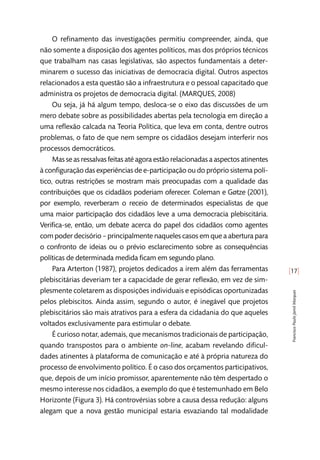 [17]
FranciscoPauloJamilMarques
O refinamento das investigações permitiu compreender, ainda, que
não somente a disposição dos agentes políticos, mas dos próprios técnicos
que trabalham nas casas legislativas, são aspectos fundamentais a deter-
minarem o sucesso das iniciativas de democracia digital. Outros aspectos
relacionados a esta questão são a infraestrutura e o pessoal capacitado que
administra os projetos de democracia digital. (MARQUES, 2008)
Ou seja, já há algum tempo, desloca-se o eixo das discussões de um
mero debate sobre as possibilidades abertas pela tecnologia em direção a
uma reflexão calcada na Teoria Política, que leva em conta, dentre outros
problemas, o fato de que nem sempre os cidadãos desejam interferir nos
processos democráticos.
Mas se as ressalvas feitas até agora estão relacionadas a aspectos atinentes
à configuração das experiências de e-participação ou do próprio sistema polí-
tico, outras restrições se mostram mais preocupadas com a qualidade das
contribuições que os cidadãos poderiam oferecer. Coleman e Gøtze (2001),
por exemplo, reverberam o receio de determinados especialistas de que
uma maior participação dos cidadãos leve a uma democracia plebiscitária.
Verifica-se, então, um debate acerca do papel dos cidadãos como agentes
com poder decisório – principalmente naqueles casos em que a abertura para
o confronto de ideias ou o prévio esclarecimento sobre as consequências
políticas de determinada medida ficam em segundo plano.
Para Arterton (1987), projetos dedicados a irem além das ferramentas
plebiscitárias deveriam ter a capacidade de gerar reflexão, em vez de sim-
plesmente coletarem as disposições individuais e episódicas oportunizadas
pelos plebiscitos. Ainda assim, segundo o autor, é inegável que projetos
plebiscitários são mais atrativos para a esfera da cidadania do que aqueles
voltados exclusivamente para estimular o debate.
É curioso notar, ademais, que mecanismos tradicionais de participação,
quando transpostos para o ambiente on-line, acabam revelando dificul-
dades atinentes à plataforma de comunicação e até à própria natureza do
processo de envolvimento político. É o caso dos orçamentos participativos,
que, depois de um início promissor, aparentemente não têm despertado o
mesmo interesse nos cidadãos, a exemplo do que é testemunhado em Belo
Horizonte (Figura 3). Há controvérsias sobre a causa dessa redução: alguns
alegam que a nova gestão municipal estaria esvaziando tal modalidade
 