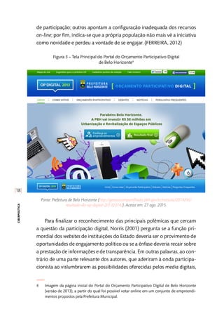 [18]
ciberpolítica
de participação; outros apontam a configuração inadequada dos recursos
on-line; por fim, indica-se que a própria população não mais vê a iniciativa
como novidade e perdeu a vontade de se engajar. (FERREIRA, 2012)
Figura 3 – Tela Principal do Portal do Orçamento Participativo Digital
de Belo Horizonte4
Fonte: Prefeitura de Belo Horizonte (http://gestaocompartilhada.pbh.gov.br/noticias/2014/06/
resultado-do-op-digital-20132014/). Acesso em: 27 ago. 2015.
Para finalizar o reconhecimento das principais polêmicas que cercam
a questão da participação digital, Norris (2001) pergunta se a função pri-
mordial dos websites de instituições do Estado deveria ser o provimento de
oportunidades de engajamento político ou se a ênfase deveria recair sobre
a prestação de informações e de transparência. Em outras palavras, ao con-
trário de uma parte relevante dos autores, que aderiram à onda participa-
cionista ao vislumbrarem as possibilidades oferecidas pelos media digitais,
4	 Imagem da página inicial do Portal do Orçamento Participativo Digital de Belo Horizonte
(versão de 2013), a partir do qual foi possível votar online em um conjunto de empreendi-
mentos propostos pela Prefeitura Municipal.
 