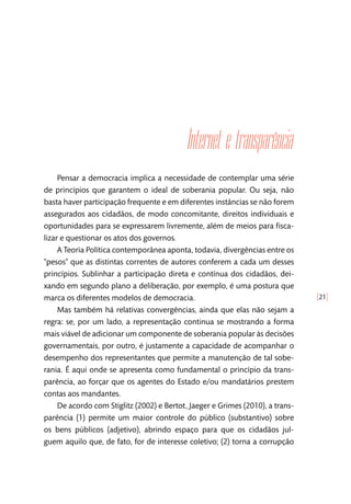 [21]
Internet e transparência
Pensar a democracia implica a necessidade de contemplar uma série
de princípios que garantem o ideal de soberania popular. Ou seja, não
basta haver participação frequente e em diferentes instâncias se não forem
assegurados aos cidadãos, de modo concomitante, direitos individuais e
oportunidades para se expressarem livremente, além de meios para fisca-
lizar e questionar os atos dos governos.
A Teoria Política contemporânea aponta, todavia, divergências entre os
“pesos” que as distintas correntes de autores conferem a cada um desses
princípios. Sublinhar a participação direta e contínua dos cidadãos, dei-
xando em segundo plano a deliberação, por exemplo, é uma postura que
marca os diferentes modelos de democracia.
Mas também há relativas convergências, ainda que elas não sejam a
regra: se, por um lado, a representação continua se mostrando a forma
mais viável de adicionar um componente de soberania popular às decisões
governamentais, por outro, é justamente a capacidade de acompanhar o
desempenho dos representantes que permite a manutenção de tal sobe-
rania. É aqui onde se apresenta como fundamental o princípio da trans-
parência, ao forçar que os agentes do Estado e/ou mandatários prestem
contas aos mandantes.
De acordo com Stiglitz (2002) e Bertot, Jaeger e Grimes (2010), a trans-
parência (1) permite um maior controle do público (substantivo) sobre
os bens públicos (adjetivo), abrindo espaço para que os cidadãos jul-
guem aquilo que, de fato, for de interesse coletivo; (2) torna a corrupção
 