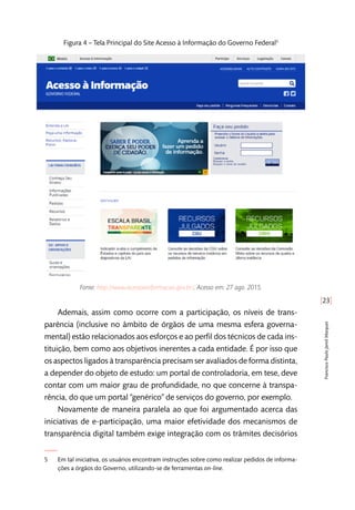 [23]
FranciscoPauloJamilMarques
Figura 4 – Tela Principal do Site Acesso à Informação do Governo Federal5
Fonte: http://www.acessoainformacao.gov.br/. Acesso em: 27 ago. 2015.
Ademais, assim como ocorre com a participação, os níveis de trans-
parência (inclusive no âmbito de órgãos de uma mesma esfera governa-
mental) estão relacionados aos esforços e ao perfil dos técnicos de cada ins-
tituição, bem como aos objetivos inerentes a cada entidade. É por isso que
os aspectos ligados à transparência precisam ser avaliados de forma distinta,
a depender do objeto de estudo: um portal de controladoria, em tese, deve
contar com um maior grau de profundidade, no que concerne à transpa-
rência, do que um portal “genérico” de serviços do governo, por exemplo.
Novamente de maneira paralela ao que foi argumentado acerca das
iniciativas de e-participação, uma maior efetividade dos mecanismos de
transparência digital também exige integração com os trâmites decisórios
5	 Em tal iniciativa, os usuários encontram instruções sobre como realizar pedidos de informa-
ções a órgãos do Governo, utilizando-se de ferramentas on-line.
 
