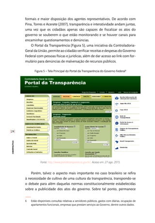 [24]
ciberpolítica
formais e maior disposição dos agentes representativos. De acordo com
Pina, Torres e Acerete (2007), transparência e interatividade andam juntas,
uma vez que os cidadãos apenas são capazes de fiscalizar os atos do
governo se souberem o que estão monitorando e se houver canais para
encaminhar questionamentos e denúncias.
O Portal da Transparência (Figura 5), uma iniciativa da Controladoria-
Geral da União, permite ao cidadão verificar receitas e despesas do Governo
Federal com pessoas físicas e jurídicas, além de dar acesso ao link com for-
mulário para denúncias de malversação de recursos públicos.
Figura 5 – Tela Principal do Portal da Transparência do Governo Federal6
Fonte: http://www.portaltransparencia.gov.br/. Acesso em: 27 ago. 2015.
Porém, talvez o aspecto mais importante no caso brasileiro se refira
à necessidade de cultivo de uma cultura da transparência, transpondo-se
o debate para além daquelas normas constitucionalmente estabelecidas
sobre a publicidade dos atos do governo. Sobre tal ponto, permanece
6	 Estão disponíveis consultas relativas a servidores públicos, gastos com diárias, ocupação de
apartamentos funcionais, empresas que prestam serviços ao Governo, dentre outros dados.
 