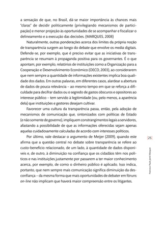 [25]
FranciscoPauloJamilMarques
a sensação de que, no Brasil, dá-se maior importância às chances mais
“claras” de decidir politicamente (privilegiando mecanismos de partici-
pação) e menor projeção às oportunidades de se acompanhar e fiscalizar o
delineamento e a execução das decisões. (MARQUES, 2008)
Naturalmente, outras ponderações acerca dos limites da própria noção
de transparência surgem ao longo do debate que envolve os media digitais.
Defende-se, por exemplo, que é preciso evitar que as iniciativas de trans-
parência se resumam à propaganda positiva para os governantes. É o que
apontam, por exemplo, relatórios de instituições como a Organização para a
Cooperação e Desenvolvimento Econômico (OECD, 2003), ao considerarem
que nem sempre a quantidade de informações existentes implica boa quali-
dade dos dados. Em outras palavras, em diferentes casos, alardear a abertura
de dados de pouca relevância – ao mesmo tempo em que se reforça a difi-
culdade para decifrar dados ou o segredo de gastos obscuros e opositores ao
interesse público – tem servido à legitimidade (ou, pelo menos, a aparência
dela) que instituições e gestores desejam cultivar.
Favorecer uma cultura da transparência passa, então, pela adoção de
mecanismos de comunicação que, sintonizados com políticas de Estado
(enãosomentedegoverno),impliquemconstrangimentoslegaisaservidores,
afastando a possibilidade de que as informações oferecidas sejam apenas
aquelas cuidadosamente calculadas de acordo com interesses políticos.
Por último, vale destacar o argumento de Meijer (2009), quando este
afirma que a questão central no debate sobre transparência se refere ao
custo-benefício relacionado, de um lado, à quantidade de dados disponí-
veis e, de outro, à diminuição na confiança que os cidadãos têm nos polí-
ticos e nas instituições justamente por passarem a ter maior conhecimento
acerca, por exemplo, de como o dinheiro público é aplicado. Isso indica,
portanto, que nem sempre mais comunicação significa diminuição da des-
confiança – da mesma forma que mais oportunidades de debater em fóruns
on-line não implicam que haverá maior compreensão entre os litigantes.
 
