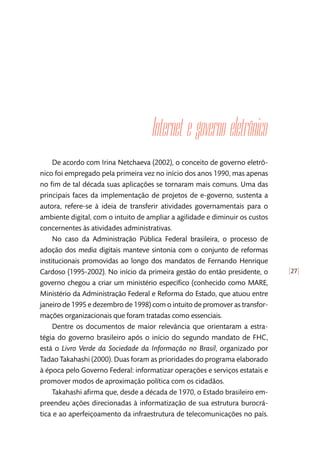 [27]
Internet e governo eletrônico
De acordo com Irina Netchaeva (2002), o conceito de governo eletrô-
nico foi empregado pela primeira vez no início dos anos 1990, mas apenas
no fim de tal década suas aplicações se tornaram mais comuns. Uma das
principais faces da implementação de projetos de e-governo, sustenta a
autora, refere-se à ideia de transferir atividades governamentais para o
ambiente digital, com o intuito de ampliar a agilidade e diminuir os custos
concernentes às atividades administrativas.
No caso da Administração Pública Federal brasileira, o processo de
adoção dos media digitais manteve sintonia com o conjunto de reformas
institucionais promovidas ao longo dos mandatos de Fernando Henrique
Cardoso (1995-2002). No início da primeira gestão do então presidente, o
governo chegou a criar um ministério específico (conhecido como MARE,
Ministério da Administração Federal e Reforma do Estado, que atuou entre
janeiro de 1995 e dezembro de 1998) com o intuito de promover as transfor-
mações organizacionais que foram tratadas como essenciais.
Dentre os documentos de maior relevância que orientaram a estra-
tégia do governo brasileiro após o início do segundo mandato de FHC,
está o Livro Verde da Sociedade da Informação no Brasil, organizado por
Tadao Takahashi (2000). Duas foram as prioridades do programa elaborado
à época pelo Governo Federal: informatizar operações e serviços estatais e
promover modos de aproximação política com os cidadãos.
Takahashi afirma que, desde a década de 1970, o Estado brasileiro em-
preendeu ações direcionadas à informatização de sua estrutura burocrá-
tica e ao aperfeiçoamento da infraestrutura de telecomunicações no país.
 