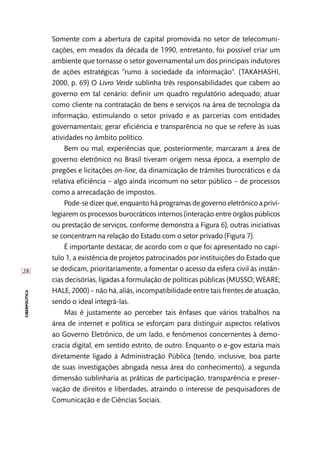 [28]
ciberpolítica
Somente com a abertura de capital promovida no setor de telecomuni-
cações, em meados da década de 1990, entretanto, foi possível criar um
ambiente que tornasse o setor governamental um dos principais indutores
de ações estratégicas “rumo à sociedade da informação”. (TAKAHASHI,
2000, p. 69) O Livro Verde sublinha três responsabilidades que cabem ao
governo em tal cenário: definir um quadro regulatório adequado; atuar
como cliente na contratação de bens e serviços na área de tecnologia da
informação, estimulando o setor privado e as parcerias com entidades
governamentais; gerar eficiência e transparência no que se refere às suas
atividades no âmbito político.
Bem ou mal, experiências que, posteriormente, marcaram a área de
governo eletrônico no Brasil tiveram origem nessa época, a exemplo de
pregões e licitações on-line, da dinamização de trâmites burocráticos e da
relativa eficiência – algo ainda incomum no setor público – de processos
como a arrecadação de impostos.
Pode-se dizer que, enquanto há programas de governo eletrônico a privi-
legiarem os processos burocráticos internos (interação entre órgãos públicos
ou prestação de serviços, conforme demonstra a Figura 6), outras iniciativas
se concentram na relação do Estado com o setor privado (Figura 7).
É importante destacar, de acordo com o que foi apresentado no capí-
tulo 1, a existência de projetos patrocinados por instituições do Estado que
se dedicam, prioritariamente, a fomentar o acesso da esfera civil às instân-
cias decisórias, ligadas à formulação de políticas públicas (MUSSO; WEARE;
HALE, 2000) – não há, aliás, incompatibilidade entre tais frentes de atuação,
sendo o ideal integrá-las.
Mas é justamente ao perceber tais ênfases que vários trabalhos na
área de internet e política se esforçam para distinguir aspectos relativos
ao Governo Eletrônico, de um lado, e fenômenos concernentes à demo-
cracia digital, em sentido estrito, de outro. Enquanto o e-gov estaria mais
diretamente ligado à Administração Pública (tendo, inclusive, boa parte
de suas investigações abrigada nessa área do conhecimento), a segunda
dimensão sublinharia as práticas de participação, transparência e preser-
vação de direitos e liberdades, atraindo o interesse de pesquisadores de
Comunicação e de Ciências Sociais.
 