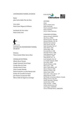 UNIVERSIDADE FEDERAL DA BAHIA
Reitor
João Carlos Salles Pires da Silva
Vice-reitor
Paulo Cesar Miguez de Oliveira
Assistente do Vice-reitor
Paulo Costa Lima
EDITORA DA UNIVERSIDADE FEDERAL
DA BAHIA
Diretora
Flávia Goulart Mota Garcia Rosa
CONSELHO EDITORIAL
Alberto Brum Novaes
Angelo Szaniecki Perret Serpa
Caiuby Alves da Costa
Charbel Ninõ El-Hani
Cleise Furtado Mendes
Dante Eustachio Lucchesi Ramacciotti
Evelina de Carvalho Sá Hoisel
José Teixeira Cavalcante Filho
Maria Vidal de Negreiros Camargo
EDITORES
Editor
Prof. Dr. André Lemos
Editor Associado
Prof. Dr. José Carlos Ribeiro
Editor Científico
Prof. Dr. Edson Dalmonte
COMISSÃO EDITORIAL
Adriana Amaral, UNISINOS
Alex Primo, UFRGS
Eduardo de Jesus, PUC-MG
Eduardo Pellanda, PUC-RS
Eduardo Vizer, Unisinos
Fabio Duarte, PUC-PR
Fabio Fernandes, PUC-SP
Fabio Malini, UFES
Fatima Regis, UERJ
Fernanda Bruno, UFRJ
Fernando Firmino, UEPB
Gisele Beiguelman, USP
Jamil Marques, UFPR
Lidia Oliveira, UA - PT
Lucia Santaella, PUC-SP
Luiz Adolfo Andrade, UNEB
Lynn Alves, UNEB
Macello Medeiros, UFRB
Marco Silva - UERJ
Marco Toledo Bastos, USP
Marcos Palacios, UFBA
Massimo di Felice, USP
Nelson Pretto, UFBA
Paulo Serra - Beira Interior - PT
Raquel Recuero, UCPEL
Rob Shields, University of Alberta, Canadá
Rodrigo Firmino, PUC-PR
Sandra Montardo, FEEVALE
Sandra Rubia, UFSM
Sergio Amadeu - UFBAC
Simone Pereira de Sá, UFF
Sueli Fragoso, UNISINOS
Vinicius Andrade Pereira, UERJ/ESPM
 