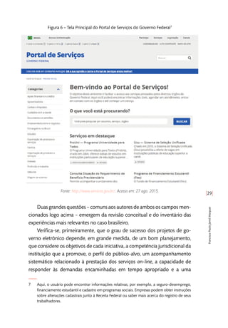 [29]
FranciscoPauloJamilMarques
Figura 6 – Tela Principal do Portal de Serviços do Governo Federal7
Fonte: http://www.servicos.gov.br/. Acesso em: 27 ago. 2015.
Duas grandes questões – comuns aos autores de ambos os campos men-
cionados logo acima – emergem da revisão conceitual e do inventário das
experiências mais relevantes no caso brasileiro.
Verifica-se, primeiramente, que o grau de sucesso dos projetos de go-
verno eletrônico depende, em grande medida, de um bom planejamento,
que considere os objetivos de cada iniciativa, a competência jurisdicional da
instituição que a promove, o perfil do público-alvo, um acompanhamento
sistemático relacionado à prestação dos serviços on-line, a capacidade de
responder às demandas encaminhadas em tempo apropriado e a uma
7	 Aqui, o usuário pode encontrar informações relativas, por exemplo, a seguro-desemprego,
financiamento estudantil e cadastro em programas sociais. Empresas podem obter instruções
sobre alterações cadastrais junto à Receita Federal ou saber mais acerca do registro de seus
trabalhadores.
 