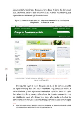 [30]
ciberpolítica
estrutura (de funcionários e de equipamentos) que dê conta das demandas
que, fatalmente, passarão a ser encaminhadas a partir do instante em que as
operações em ambiente digital tiverem início.
Figura 7 – Tela Principal do Portal de Compras Governamentais do Ministério do
Planejamento, Orçamento e Gestão8
Fonte: Portal de Compras do Governo Federal (http://www.comprasgovernamentais.gov.br/).
Acesso em: 27 ago. 2015.
Em segundo lugar, o papel dos gestores (tanto de técnicos, quanto
de representantes), mais uma vez, é ressaltado. Ferguson (2002) aponta a
necessidade de que os agentes representativos tomem a frente no com-
bate a barreiras de natureza social e cultural (facilitando o acesso de todos
os cidadãos às redes telemáticas, bem como planejando o domínio de
competências intelectuais para uma utilização propositiva da comunicação
8	 Estão disponiveis informações sobre compras e contratações do Governo, abrangendo, dentre
outras iniciativas, o cadastramento unificado de fornecedores.
 