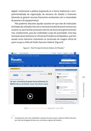 [31]
FranciscoPauloJamilMarques
digital), institucional e política (superando-se a forma tradicional e com-
partimentalizada de organização da estrutura do Estado) e financeira
(devendo-se garantir recursos financeiros condizentes com a necessidade
de pessoal e de equipamentos).
Não podemos descartar aquelas ocasiões em que sites de instituições
do Estado são utilizados não com o intuito primordial de prover serviços aos
usuários ou para facilitar processos internos da burocracia governamental,
mas, simplesmente, para dar visibilidade à ação de autoridades. Uma boa
ilustração desse fenômeno é o Portal da Presidência da República, que tem
atuado como elemento importante na construção da imagem oficial de
quem ocupa a chefia do Poder Executivo Federal. (Figura 8).
Figura 8 – Tela Principal do Site do Palácio do Planalto.9
Fonte: http://www2.planalto.gov.br/. Acesso em: 1 jun. 2016.
9	 A proposta do site é dar visibilidade à atuação de quem ocupa a chefia do Poder Executivo,
por meio da divulgação de discursos, entrevistas e agenda de trabalho.
 
