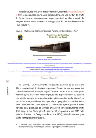 [32]
ciberpolítica
Ressalte-se, todavia, que, tradicionalmente, o portal www.planalto.gov.
br tem se configurado como uma espécie de “porta voz digital” do chefe
do Poder Executivo, de acordo com o que é possível perceber por meio da
imagem abaixo, que caracteriza a configuração do site em dezembro de
1996 (Figura 9).
Figura 9 – Tela Principal do Site do Palácio do Planalto em Dezembro de 199610
Fonte: https://web.archive.org/web/19981206141322/http://www.planalto.gov.br/.
Acesso em: 10 ago. 2015.
Por último, é particularmente interessante examinar de que maneira
diferentes níveis administrativos engendram formas de uso singulares dos
instrumentos de comunicação digital. Durante muitos anos, a maior parte
dos municípios brasileiros, por exemplo, ou não dispunha de site ou, quando
este existia, adotava uma configuração rudimentar, tornando disponíveis
apenas informações básicas sobre população, geografia, nomes dos secre-
tários, dentre outros dados que pouco favoreciam a participação, a trans-
parência ou a prestação de serviços. De acordo com o documento “Perfil
dos Estados e dos Municípios Brasileiros - 2014”, publicado em 2015 pelo
Instituto Brasileiro de Geografia e Estatística (IBGE), tal realidade vem pas-
sando por rápidas modificações.
10	 O destaque dado à biografia do Presidente e a outros elementos a exemplo de seus discursos
é complementado por informações acerca do organograma do Poder Executivo.
 