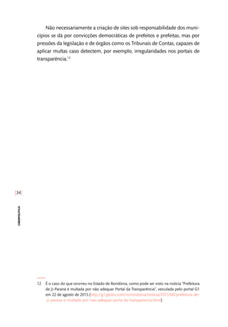 [34]
ciberpolítica
Não necessariamente a criação de sites sob responsabilidade dos muni-
cípios se dá por convicções democráticas de prefeitos e prefeitas, mas por
pressões da legislação e de órgãos como os Tribunais de Contas, capazes de
aplicar multas caso detectem, por exemplo, irregularidades nos portais de
transparência.12
12	 É o caso do que ocorreu no Estado de Rondônia, como pode ser visto na notícia “Prefeitura
de Ji-Paraná é multada por não adequar Portal da Transparência”, veiculada pelo portal G1
em 22 de agosto de 2015 (http://g1.globo.com/ro/rondonia/noticia/2015/08/prefeitura-de-
-ji-parana-e-multada-por-nao-adequar-porta-da-transparencia.html)
 
