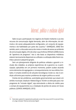 [35]
Internet, política e exclusão digital 
Sabe-se que a participação nos negócios do Estado mediante o uso dos
recursos de comunicação digital demanda, além de informações, de estí-
mulos e de canais adequadamente configurados, um conjunto de equipa-
mentos e de habilidades por parte dos usuários.13
(MARQUES, 2008) Tem
sentido, assim, a discussão acerca dos meios e modos de acesso ao ambiente
de comunicação digital, a fim de evitar o que Anthony Wilhelm (2000) chama
de “aparência de progresso”. Isto é, não basta os dispositivos midiáticos
estarem tecnicamente disponíveis se a difusão e a utilização deles forem res-
tritas a poucos e pequenos grupos.
Sem um planejamento diligente de políticas voltadas a garantir a in-
clusão dos cidadãos, as próprias experiências de e-governo ou e-parti-
cipação, aplaudidas em um primeiro momento, podem acabar atuando
como elementos de segregação e, consequentemente, ter seus efeitos limi-
tados. A simples existência de soluções tecnológicas insiste-se, não é con-
dição suficiente para resolver problemas de origem política ou social.
Cientes de tais problemas, autoridades governamentais que atuam em
âmbito municipal, estadual e federal (Figura 10) têm se esforçado para criar
programas de “inclusão digital”, seja estimulando a oferta de crédito para
a compra de equipamentos ou a instalação de pontos de acesso em locais
públicos. (LEMOS; MARQUES, 2012)
13	 Parte deste capítulo foi originalmente publicada no dia 23 de março de 2013 no Jornal O Povo,
em artigo intitulado “Dilemas da Exclusão Digital”.
 
