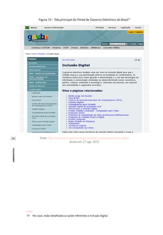 [36]
ciberpolítica
Figura 10 – Tela principal do Portal de Governo Eletrônico do Brasil14
Fonte: http://www.governoeletronico.gov.br/acoes-e-projetos/inclusao-digital.
Acesso em: 27 ago. 2015.
14	 No caso, estão detalhadas as ações referentes à inclusão digital.
 