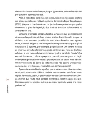 [38]
ciberpolítica
do usuário são variáveis da equação que, igualmente, demandam atitudes
por parte dos agentes públicos.
Aliás, a habilidade para manejar os recursos de comunicação digital é
um fator especialmente notável, conforme demonstrado por Brian Krueger
(2002), já que é o domínio de um conjunto de competências que ajuda a
determinar o grau de disposição dos usuários em atuar politicamente no
ambiente em tela.
Sem uma orientação apropriada sobre as nuances que tal debate exige,
determinadas políticas públicas podem acabar desperdiçando tempo – e
dinheiro – ao tentarem providenciar respostas a barreiras que, algumas
vezes, não mais exigem o mesmo tipo de acompanhamento que exigiram
no passado. É legítimo, por exemplo, perguntar: em um cenário no qual
as empresas privadas oferecem conexão à internet por meio de telefones
celulares a um custo relativamente baixo, qual o papel do Estado? Que
encaminhamentos conferir a propostas que colocam em pauta a criação
de empresas públicas destinadas a prover pacotes de dados mais baratos?
Um novo contexto do ponto de vista do acesso não pediria um redirecio-
namento dos investimentos realizados com dinheiro público?
Apresentar essas dúvidas significa que a natureza dos dilemas enfren-
tados pelas autoridades públicas também se transforma – e de forma muito
rápida. Tem razão, assim, o pesquisador francês Dominique Wolton (2001)
ao afirmar que “cada nova geração tecnológica resolve alguns dos pro-
blemas anteriores, substitui outros e, na maior parte das vezes, cria novos
problemas”.
 