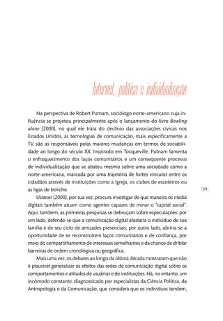[39]
Internet, política e individualização
Na perspectiva de Robert Putnam, sociólogo norte-americano cuja in-
fluência se projetou principalmente após o lançamento do livro Bowling
alone (2000), no qual ele trata do declínio das associações cívicas nos
Estados Unidos, as tecnologias de comunicação, mais especificamente a
TV, são as responsáveis pelas maiores mudanças em termos de sociabili-
dade ao longo do século XX. Inspirado em Tocqueville, Putnam lamenta
o enfraquecimento dos laços comunitários e um consequente processo
de individualização que se abateu mesmo sobre uma sociedade como a
norte-americana, marcada por uma trajetória de fortes vínculos entre os
cidadãos através de instituições como a Igreja, os clubes de escoteiros ou
as ligas de boliche.
Uslaner (2000), por sua vez, procura investigar de que maneira os media
digitais também atuam como agentes capazes de minar o “capital social”.
Aqui, também, as primeiras pesquisas se debruçam sobre especulações: por
um lado, defende-se que a comunicação digital afastaria o indivíduo de sua
família e de seu ciclo de amizades presenciais; por outro lado, abriria-se a
oportunidade de se reconstruírem laços comunitários e de confiança, por
meio do compartilhamento de interesses semelhantes e da chance de driblar
barreiras de ordem cronológica ou geográfica.
Mais uma vez, os debates ao longo da última década mostraram que não
é plausível generalizar os efeitos das redes de comunicação digital sobre os
comportamentos e atitudes de usuários e de instituições. Há, no entanto, um
incômodo constante, diagnosticado por especialistas da Ciência Política, da
Antropologia e da Comunicação, que considera que os indivíduos tendem,
 