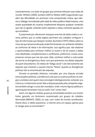 [40]
ciberpolítica
crescentemente, a se isolar em grupos que somente reforçam suas visões de
mundo. Wilhelm (2000), Sunstein (2001) e Wolton (2001) argumentam que,
além das dificuldades em promover uma compreensão mútua, que valo-
rize o diálogo normatizado pelo ideal de esfera pública habermasiana, uma
ampla quantidade de usuários simplesmente bloqueia qualquer conteúdo
que não os agrade, evitando serem expostos a ideias contrárias àquelas em
que acreditam.
É justamente por oferecerem estoques enormes de dados sobre o uni-
verso político que os media digitais permitem aos cidadãos configurar o
tipo de informação que desejam receber. Buchstein (1997) refletiu sobre os
riscos de que tal personalização acabe fomentando um ambiente refratário
ao confronto de ideias e de informações. Isso significa que, não obstante
a oportunidade para conhecer melhor os outros e de ter acesso a dados
mais detalhados, complementares e conflitantes, preferimos, muitas vezes,
preservar crenças que nos são caras. Aliás, conhecer melhor o outro pode
até acirrar as divergências e fazer com que queiramos nos afastar daqueles
de quem discordamos. Os relatos de “fadiga social” e de silenciamento são
aspectos que mostram o quanto éramos “felizes” quando as divergências
políticas não se encontravam tão expostas.
Durante os períodos eleitorais, marcados por uma disputa acirrada
entre projetos políticos, a tendência é a de que os usuários prefiram se inte-
grar a contatos com quem mais convergem ideologicamente, evitando-se a
crítica ou o isolamento social. Mas a disputa pautada pela campanha nega-
tiva também atinge o curso dos mandatos, onde, mesmo figuras públicas e
agremiações fomentam rixas ao estilo “nós” contra “eles”.
Assim, em alguma medida, grupos já consolidados tendem a se manter
fortes, gerando um fenômeno caracterizado por grupos de cidadãos
likeminded (BRANTS, 2002), ou seja, com visões de mundo semelhantes.
Diante disso, é válido questionar: a internet seria um espaço apenas para
se “pregar para os convertidos”?
 
