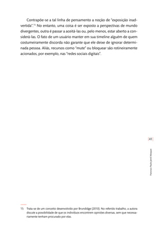 [41]
FranciscoPauloJamilMarques
Contrapõe-se a tal linha de pensamento a noção de “exposição inad-
vertida”.15
No entanto, uma coisa é ser exposto a perspectivas de mundo
divergentes, outra é passar a aceitá-las ou, pelo menos, estar aberto a con-
siderá-las. O fato de um usuário manter em sua timeline alguém de quem
costumeiramente discorda não garante que ele deixe de ignorar determi-
nada pessoa. Aliás, recursos como “mute” ou bloquear são rotineiramente
acionados, por exemplo, nas “redes sociais digitais”.
15	 Trata-se de um conceito desenvolvido por Brundidge (2010). No referido trabalho, a autora
discute a possibilidade de que os indivíduos encontrem opiniões diversas, sem que necessa-
riamente tenham procurado por elas.
 