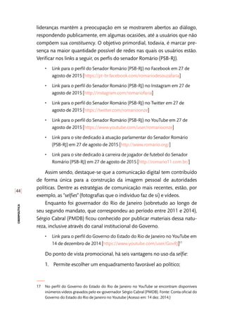 [44]
ciberpolítica
lideranças mantêm a preocupação em se mostrarem abertos ao diálogo,
respondendo publicamente, em algumas ocasiões, até a usuários que não
compõem sua constituency. O objetivo primordial, todavia, é marcar pre-
sença na maior quantidade possível de redes nas quais os usuários estão.
Verificar nos links a seguir, os perfis do senador Romário (PSB-RJ).
•• Link para o perfil do Senador Romário (PSB-RJ) no Facebook em 27 de
agosto de 2015 [https://pt-br.facebook.com/romariodesouzafaria]
•• Link para o perfil do Senador Romário (PSB-RJ) no Instagram em 27 de
agosto de 2015 [http://instagram.com/romariofaria]
•• Link para o perfil do Senador Romário (PSB-RJ) no Twitter em 27 de
agosto de 2015 [https://twitter.com/romarioonze]
•• Link para o perfil do Senador Romário (PSB-RJ) no YouTube em 27 de
agosto de 2015 [https://www.youtube.com/user/romarioonze]
•• Link para o site dedicado à atuação parlamentar do Senador Romário
(PSB-RJ) em 27 de agosto de 2015 [http://www.romario.org/]
•• Link para o site dedicado à carreira de jogador de futebol do Senador
Romário (PSB-RJ) em 27 de agosto de 2015 [http://romario11.com.br/]
Assim sendo, destaque-se que a comunicação digital tem contribuído
de forma única para a construção da imagem pessoal de autoridades
políticas. Dentre as estratégias de comunicação mais recentes, estão, por
exemplo, as “selfies” (fotografias que o indivíduo faz de si) e vídeos.
Enquanto foi governador do Rio de Janeiro (sobretudo ao longo de
seu segundo mandato, que correspondeu ao período entre 2011 e 2014),
Sérgio Cabral (PMDB) ficou conhecido por publicar materiais dessa natu-
reza, inclusive através do canal institucional do Governo.
•• Link para o perfil do Governo do Estado do Rio de Janeiro no YouTube em
14 de dezembro de 2014 [https://www.youtube.com/user/GovRJ]17
Do ponto de vista promocional, há seis vantagens no uso da selfie:
1.	 Permite escolher um enquadramento favorável ao político;
17	 No perfil do Governo do Estado do Rio de Janeiro no YouTube se encontram disponíveis
inúmeros vídeos gravados pelo ex-governador Sérgio Cabral (PMDB). Fonte: Conta oficial do
Governo do Estado do Rio de Janeiro no Youtube (Acesso em: 14 dez. 2014.)
 
