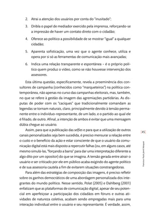 [45]
FranciscoPauloJamilMarques
2.	 Atrai a atenção dos usuários por conta do “inusitado”;
3.	 Dribla o papel de mediador exercido pela imprensa, reforçando-se
a impressão de haver um contato direto com o cidadão;
4.	 Oferece ao político a possibilidade de se mostrar “igual” a qualquer
cidadão;
5.	 Aparenta sofisticação, uma vez que o agente conhece, utiliza e
opera por si só as ferramentas de comunicação mais avançadas;
6.	 Indica uma relação transparente e espontânea – é o próprio polí-
tico quem produz o vídeo, como se não houvesse intervenção dos
assessores.
Esta última questão, especificamente, revela a proeminência dos con-
sultores de campanha (conhecidos como “marqueteiros”) na política con-
temporânea, não apenas no curso das campanhas eleitorais, mas, também,
no que se refere à gestão da imagem das agremiações partidárias. As dis-
putas de poder com os “caciques” que tradicionalmente comandam as
legendas se tornam naturais, claro, principalmente devido à tensão perma-
nente entre o indivíduo-representante, de um lado, e o partido ao qual ele
é filiado, de outro. Afinal, a intenção de ambos é evitar que uma mensagem
dúbia chegue ao usuário.
Assim, para que a publicação das selfies e para que a utilização de outros
canais personalizados seja bem sucedida, é preciso mensurar a relação entre
o custo e o benefício da ação e estar consciente de que o usuário da comu-
nicação digital está mais disposto a repercutir falhas (ou, em alguns casos, até
mesmo simulá-las, “forçando a barra” para dar uma interpretação diferente a
algo dito por um opositor) do que se imagina. A tensão gerada entre atrair o
usuário e ser criticado por ele em público acaba exigindo do agente político
e de sua assessoria cautela a fim de evitarem situações constrangedoras.
Para além das estratégias de composição das imagens, é preciso refletir
sobre os ganhos democráticos de uma abordagem personalizada dos inte-
grantes do mundo político. Nesse sentido, Polat (2005) e Dahlberg (2001)
enfatizam que as plataformas de comunicação digital, apesar de seu poten-
cial em aperfeiçoar a participação dos cidadãos em fóruns e outras ati-
vidades de natureza coletiva, acabam sendo empregadas mais para uma
interação individual entre o usuário e seu representante. É verdade, assim,
 