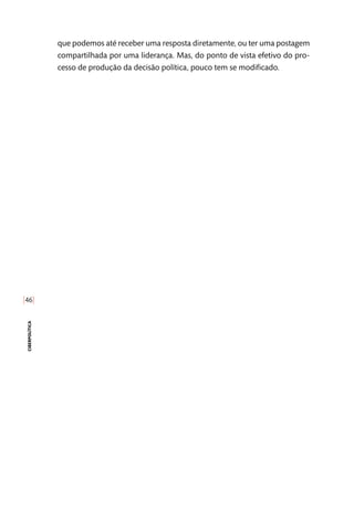 [46]
ciberpolítica
que podemos até receber uma resposta diretamente, ou ter uma postagem
compartilhada por uma liderança. Mas, do ponto de vista efetivo do pro-
cesso de produção da decisão política, pouco tem se modificado.
 