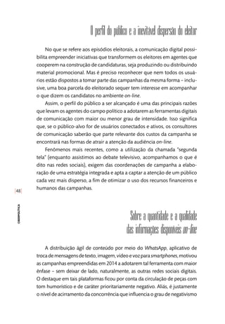 [48]
ciberpolítica
O perfil do público e a inevitável dispersão do eleitor
No que se refere aos episódios eleitorais, a comunicação digital possi-
bilita empreender iniciativas que transformem os eleitores em agentes que
cooperem na construção de candidaturas, seja produzindo ou distribuindo
material promocional. Mas é preciso reconhecer que nem todos os usuá-
rios estão dispostos a tomar parte das campanhas da mesma forma – inclu-
sive, uma boa parcela do eleitorado sequer tem interesse em acompanhar
o que dizem os candidatos no ambiente on-line.
Assim, o perfil do público a ser alcançado é uma das principais razões
que levam os agentes do campo político a adotarem as ferramentas digitais
de comunicação com maior ou menor grau de intensidade. Isso significa
que, se o público-alvo for de usuários conectados e ativos, os consultores
de comunicação saberão que parte relevante dos custos da campanha se
encontrará nas formas de atrair a atenção da audiência on-line.
Fenômenos mais recentes, como a utilização da chamada “segunda
tela” (enquanto assistimos ao debate televisivo, acompanhamos o que é
dito nas redes sociais), exigem das coordenações de campanha a elabo-
ração de uma estratégia integrada e apta a captar a atenção de um público
cada vez mais disperso, a fim de otimizar o uso dos recursos financeiros e
humanos das campanhas.
Sobre a quantidade e a qualidade
das informações disponíveis on-line
A distribuição ágil de conteúdo por meio do WhatsApp, aplicativo de
trocademensagensdetexto,imagem,vídeoevozparasmartphones,motivou
as campanhas empreendidas em 2014 a adotarem tal ferramenta com maior
ênfase – sem deixar de lado, naturalmente, as outras redes sociais digitais.
O destaque em tais plataformas ficou por conta da circulação de peças com
tom humorístico e de caráter prioritariamente negativo. Aliás, é justamente
o nível de acirramento da concorrência que influencia o grau de negativismo
 