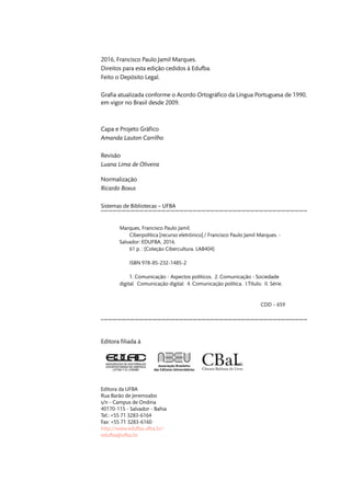 2016, Francisco Paulo Jamil Marques.
Direitos para esta edição cedidos à Edufba.
Feito o Depósito Legal.
Grafia atualizada conforme o Acordo Ortográfico da Língua Portuguesa de 1990,
em vigor no Brasil desde 2009.
Capa e Projeto Gráfico
Amanda Lauton Carrilho
Revisão
Luana Lima de Oliveira
Normalização
Ricardo Boxus
Sistemas de Bibliotecas – UFBA
Marques, Francisco Paulo Jamil.
Ciberpolítica [recurso eletrônico] / Francisco Paulo Jamil Marques. -
Salvador: EDUFBA, 2016.
61 p. : (Coleção Cibercultura. LAB404)
ISBN 978-85-232-1485-2
1. Comunicação - Aspectos políticos. 2. Comunicação - Sociedade
digital. Comunicação digital. 4. Comunicação política. I.Título. II. Série.
CDD – 659
Editora filiada à
Editora da UFBA
Rua Barão de Jeremoabo
s/n - Campus de Ondina
40170-115 - Salvador - Bahia
Tel.: +55 71 3283-6164
Fax: +55 71 3283-6160
http://www.edufba.ufba.br/
edufba@ufba.br
 