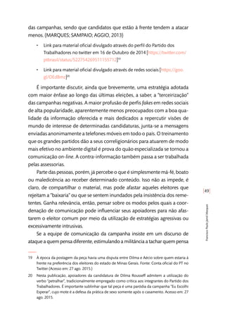 [49]
FranciscoPauloJamilMarques
das campanhas, sendo que candidatos que estão à frente tendem a atacar
menos. (MARQUES; SAMPAIO; AGGIO, 2013)
•• Link para material oficial divulgado através do perfil do Partido dos
Trabalhadores no twitter em 16 de Outubro de 2014 [https://twitter.com/
ptbrasil/status/522754269511155712]19
•• Link para material oficial divulgado através de redes sociais [https://goo.
gl/OEdBmz]20
É importante discutir, ainda que brevemente, uma estratégia adotada
com maior ênfase ao longo das últimas eleições, a saber, a “terceirização”
das campanhas negativas. A maior profusão de perfis fakes em redes sociais
de alta popularidade, aparentemente menos preocupados com a boa qua-
lidade da informação oferecida e mais dedicados a repercutir visões de
mundo de interesse de determinadas candidaturas, junta-se a mensagens
enviadas anonimamente a telefones móveis em todo o país. O treinamento
que os grandes partidos dão a seus correligionários para atuarem de modo
mais efetivo no ambiente digital é prova do quão especializada se tornou a
comunicação on-line. A contra-informação também passa a ser trabalhada
pelas assessorias.
Parte das pessoas, porém, já percebe o que é simplesmente má-fé, boato
ou maledicência ao receber determinado conteúdo. Isso não as impede, é
claro, de compartilhar o material, mas pode afastar aqueles eleitores que
rejeitam a “baixaria” ou que se sentem inundados pela insistência dos reme-
tentes. Ganha relevância, então, pensar sobre os modos pelos quais a coor-
denação de comunicação pode influenciar seus apoiadores para não afas-
tarem o eleitor comum por meio da utilização de estratégias agressivas ou
excessivamente intrusivas.
Se a equipe de comunicação da campanha insiste em um discurso de
ataque a quem pensa diferente, estimulando a militância a tachar quem pensa
19	 À época da postagem da peça havia uma disputa entre Dilma e Aécio sobre quem estaria à
frente na preferência dos eleitores do estado de Minas Gerais. Fonte: Conta oficial do PT no
Twitter (Acesso em: 27 ago. 2015.)
20	 Nesta publicação, apoiadores da candidatura de Dilma Rousseff admitem a utilização do
verbo “petralhar”, tradicionalmente empregado como crítica aos integrantes do Partido dos
Trabalhadores. É importante sublinhar que tal peça é uma paródia da campanha “Eu Escolhi
Esperar”, cujo mote é a defesa da prática de sexo somente após o casamento. Acesso em: 27
ago. 2015.
 