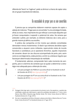 [50]
ciberpolítica
diferente de “burro” ou “ingênuo”, pode-se diminuir a chance de captar votos
de um grupo importante de indecisos.
Da necessidade de pregar para os não-convertidos
É preciso que as campanhas elaborem materiais capazes de captar a
adesão de indecisos. “Pregar para os convertidos” é uma estratégia limitada,
afinal, às vezes, mais importante do que reforçar a convicção daqueles que
já foram conquistados é expandir o potencial de votos. Na semana que
antecede o pleito, por exemplo, os eleitores indecisos são o alvo, pois a
grande maioria já definiu sua escolha.
A prática das campanhas on-line mostra que adesões consolidadas
demandam menos investimentos. O ideal é que eleitores decididos sejam
convencidos a atuarem como militantes, repercutindo visões de mundo
favoráveis à candidatura. Já os opositores ferrenhos, aqueles impossíveis
de converter, devem ter seu discurso acompanhado de perto, pois, assim
como os correligionários, estão prontos a omitir ou a destacar ângulos que
favoreçam determinada interpretação da realidade.
É fundamental, ademais, compreender bem cada momento da cam-
panha, pois é o domínio do contexto que vai ajudar a determinar a estra-
tégia mais adequada para a obtenção de votos.
•• Link para postagem do PSDB em sua conta oficial no Facebook no dia 8
de Outubro de 2014 [https://goo.gl/odXZgz] 21
•• Link para postagem do PT em sua conta oficial no Facebook no dia 13 de
Outubro de 2014 [https://goo.gl/Nj9TH1] 22
21	 Postagem feita logo após o encerramento do primeiro turno. Na sequência, o partido deu
visibilidade a peças que reafirmavam o apoio de candidatos derrotados no 1º turno, como
Marina Silva (PSB) e Eduardo Jorge (Partido Verde, PV). Fonte: Conta oficial do PSDB no
Facebook (Acesso em: 27 ago. 2015.)
22	 No caso, os apoiadores de Dilma criticavam a aliança entre Aécio e Marina Silva no 2º turno.
Fonte: Conta oficial do PT no Facebook (Acesso em: 27 ago. 2015.)
 