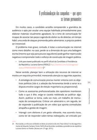 [51]
FranciscoPauloJamilMarques
A profissionalização das campanhas – que agora
se tornam permanentes
Em muitos casos, o candidato acredita compreender a gramática da
audiência e opta por escalar uma equipe habilitada primordialmente para
elaborar materiais visualmente agradáveis. Se o time de comunicação for
incapaz de associar tais peças à agenda do eleitor ou de detectar, em tempo
hábil, uma onda de ataques promovida pelos adversários, o prejuízo poderá
ser irreversível.
O problema mais grave, contudo, é tratar a comunicação via internet
como mero detalhe: no caso, perde-se a dimensão de que uma bobagem
escrita (mesmo que seja para poucos seguidores) pode ganhar repercussão
negativa e comprometer todo o esforço de construção de imagem pública.
•• Link para tweet publicado no perfil oficial da Candidata à Presidência
da República, Luciana Genro (PSOL) [https://twitter.com/lucianagenro/
status/499893698881388544]23
Nesse sentido, planejar bem a utilização dos recursos de internet se
mostra um requisito primordial, merecendo atenção os seguintes aspectos:
•• A estratégia de comunicação precisa manter sintonia com os obje-
tivos políticos (isto é, a adoção das ferramentas tende a variar se a
disputa envolve cargos de eleição majoritária ou proporcional);
•• Como as assessorias profissionalizadas dos opositores monitoram
tudo o que é dito, exige-se cautela redobrada ao publicar algo.
Assim, publicar se torna, cada vez mais, um trabalho de mensu-
ração de consequências. Criticar um adversário e, em seguida, ter
de responder à publicação de um vídeo que aponta contradições
atrapalha a gestão de imagem.
•• Interagir com eleitores é um gesto relevante, mas acarreta riscos,
como ter de responder sobre temas indesejados, ser criticado por
23	 Na ocasião, a crítica ao conteúdo se deveu ao anúncio de uma “boa notícia” no dia seguinte à
morte de Eduardo Campos. Fonte: Perfil oficial da então candidata a presidência da república
Luciana Genro no Twitter. (Acesso em: 27 ago. 2015.)
 