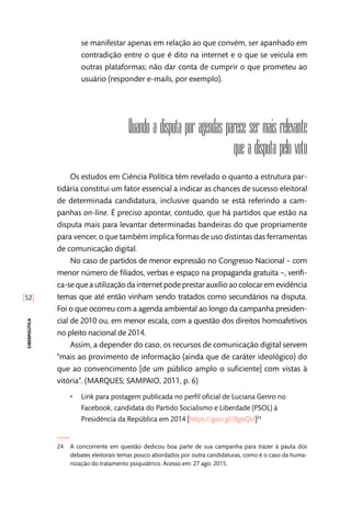 [52]
ciberpolítica
se manifestar apenas em relação ao que convém, ser apanhado em
contradição entre o que é dito na internet e o que se veicula em
outras plataformas; não dar conta de cumprir o que prometeu ao
usuário (responder e-mails, por exemplo).
Quando a disputa por agendas parece ser mais relevante
que a disputa pelo voto
Os estudos em Ciência Política têm revelado o quanto a estrutura par-
tidária constitui um fator essencial a indicar as chances de sucesso eleitoral
de determinada candidatura, inclusive quando se está referindo a cam-
panhas on-line. É preciso apontar, contudo, que há partidos que estão na
disputa mais para levantar determinadas bandeiras do que propriamente
para vencer, o que também implica formas de uso distintas das ferramentas
de comunicação digital.
No caso de partidos de menor expressão no Congresso Nacional – com
menor número de filiados, verbas e espaço na propaganda gratuita –, verifi-
ca-se que a utilização da internet pode prestar auxílio ao colocar em evidência
temas que até então vinham sendo tratados como secundários na disputa.
Foi o que ocorreu com a agenda ambiental ao longo da campanha presiden-
cial de 2010 ou, em menor escala, com a questão dos direitos homoafetivos
no pleito nacional de 2014.
Assim, a depender do caso, os recursos de comunicação digital servem
“mais ao provimento de informação (ainda que de caráter ideológico) do
que ao convencimento [de um público amplo o suficiente] com vistas à
vitória”. (MARQUES; SAMPAIO, 2011, p. 6)
•• Link para postagem publicada no perfil oficial de Luciana Genro no
Facebook, candidata do Partido Socialismo e Liberdade (PSOL) à
Presidência da República em 2014 [https://goo.gl/IfgoQU]24
24	 A concorrente em questão dedicou boa parte de sua campanha para trazer à pauta dos
debates eleitorais temas pouco abordados por outra candidaturas, como é o caso da huma-
nização do tratamento psiquiátrico. Acesso em: 27 ago. 2015.
 